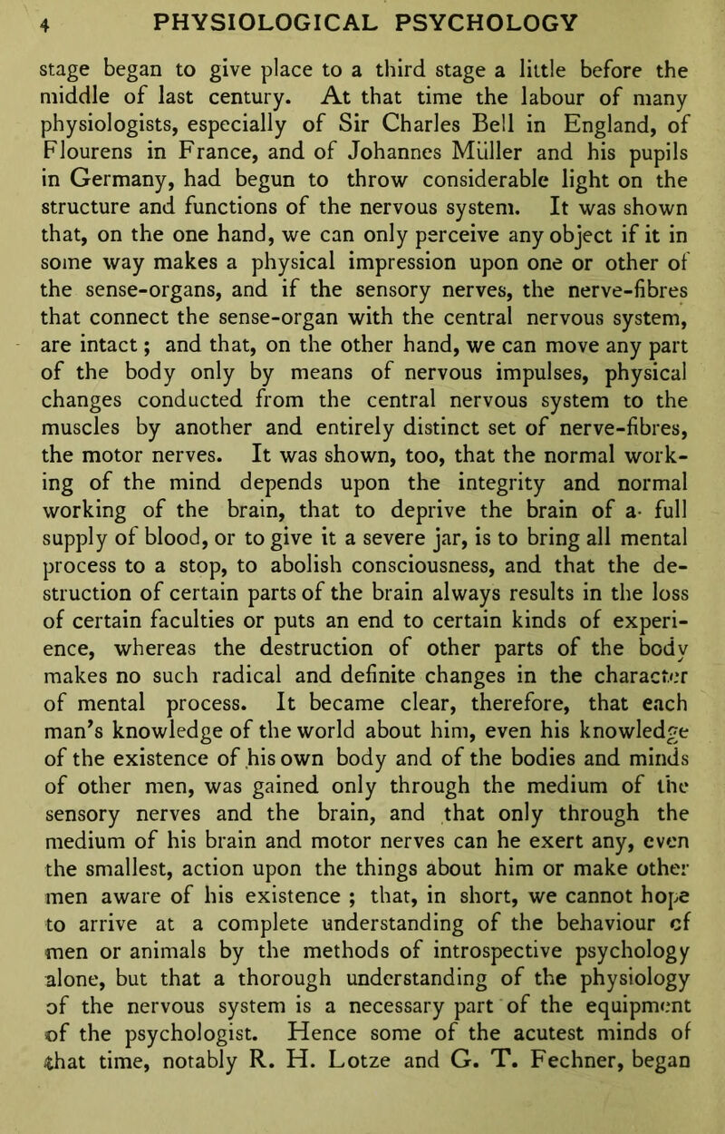 stage began to give place to a third stage a little before the middle of last century. At that time the labour of many physiologists, especially of Sir Charles Bell in England, of Flourens in France, and of Johannes Muller and his pupils in Germany, had begun to throw considerable light on the structure and functions of the nervous system. It was shown that, on the one hand, we can only perceive any object if it in some way makes a physical impression upon one or other of the sense-organs, and if the sensory nerves, the nerve-fibres that connect the sense-organ with the central nervous system, are intact; and that, on the other hand, we can move any part of the body only by means of nervous impulses, physical changes conducted from the central nervous system to the muscles by another and entirely distinct set of nerve-fibres, the motor nerves. It was shown, too, that the normal work- ing of the mind depends upon the integrity and normal working of the brain, that to deprive the brain of a- full supply of blood, or to give it a severe jar, is to bring all mental process to a stop, to abolish consciousness, and that the de- struction of certain parts of the brain always results in the loss of certain faculties or puts an end to certain kinds of experi- ence, whereas the destruction of other parts of the body makes no such radical and definite changes in the character of mental process. It became clear, therefore, that each man’s knowledge of the world about him, even his knowledge of the existence of his own body and of the bodies and minds of other men, was gained only through the medium of the sensory nerves and the brain, and that only through the medium of his brain and motor nerves can he exert any, even the smallest, action upon the things about him or make other men aware of his existence ; that, in short, we cannot hope to arrive at a complete understanding of the behaviour cf men or animals by the methods of introspective psychology alone, but that a thorough understanding of the physiology of the nervous system is a necessary part of the equipment of the psychologist. Hence some of the acutest minds of $hat time, notably R. H. Lotze and G. T. Fechner, began