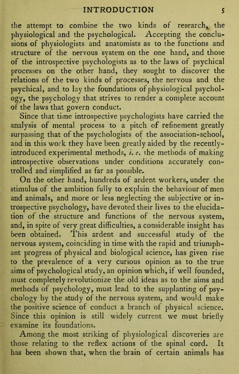 the attempt to combine the two kinds of research* the physiological and the psychological. Accepting the conclu- sions of physiologists and anatomists as to the functions and structure of the nervous system on the one hand, and those of the introspective psychologists as to the laws of psychical processes on the other hand, they sought to discover the relations of the two kinds of processes, the nervous and the psychical, and to lay the foundations of physiological psychol- ogy, the psychology that strives to render a complete account of the laws that govern conduct. Since that time introspective psychologists have carried the analysis of mental process to a pitch of refinement greatly surpassing that of the psychologists of the association-school, and in this work they have been greatly aided by the recently- introduced experimental methods, i. e. the methods of making introspective observations under conditions accurately con- trolled and simplified as far as possible. On the other hand, hundreds of ardent workers, under the stimulus of the ambition fully to explain the behaviour of men and animals, and more or less neglecting the subjective or in- trospective psychology, have devoted their lives to the elucida- tion of the structure and functions of the nervous system, and, in spite of very great difficulties, a considerable insight has been obtained. This ardent and successful study of the nervous system, coinciding in time with the rapid and triumph- ant progress of physical and biological science, has given rise to the prevalence of a very curious opinion as to the true aims of psychological study, an opinion which, if well founded, must completely revolutionize the old ideas as to the aims and methods of psychology, must lead to the supplanting of psy- chology by the study of the nervous system, and would make the positive science of conduct a branch of physical science. Since this opinion is still widely current we must briefly examine its foundations. Among the most striking of physiological discoveries are those relating to the reflex actions of the spinal cord. It has been shown that, when the brain of certain animals has