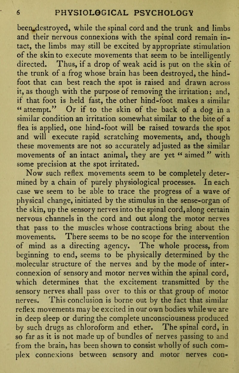 been*destroyed, while the spinal cord and the trunk and limbs and their nervous connexions with the spinal cord remain in- tact, the limbs may still be excited by appropriate stimulation of the skin to execute movements that seem to be intelligently directed. Thus, if a drop of weak acid is put on the skin of the trunk of a frog whose brain has been destroyed, the hind- foot that can best reach the spot is raised and drawn across it, as though with the purpose of removing the irritation; and, if that foot is held fast, the other hind-foot makes a similar “ attempt.” Or if to the skin of the back of a dog in a similar condition an irritation somewhat similar to the bite of a flea is applied, one hind-foot will be raised towards the spot and will execute rapid scratching movements, and, though these movements are not so accurately adjusted as the similar movements of an intact animal, they are yet “ aimed ” with some precision at the spot irritated. Now such reflex movements seem to be completely deter- mined by a chain of purely physiological processes. In each case we seem to be able to trace the progress of a wave of physical change, initiated by the stimulus in the sense-organ of the skin, up the sensory nerves into the spinal cord, along certain nervous channels in the cord and out along the motor nerves that pass to the muscles whose contractions bring about the movements. There seems to be no scope for the intervention of mind as a directing agency. The whole process, from beginning to end, seems to be physically determined by the molecular structure of the nerves and by the mode of inter- connexion of sensory and motor nerves within the spinal cord, which determines that the excitement transmitted by the sensory nerves shall pass over to this or that group of motor nerves. This conclusion is borne out by the fact that similar reflex movements may be excited in our own bodies while we are in deep sleep or during the complete unconsciousness produced by such drugs as chloroform and ether. The spinal cord, in so far as it is not made up of bundles of nerves passing to and from the brain, has been shown to consist wholly of such com- plex connexions between sensory and motor nerves con-