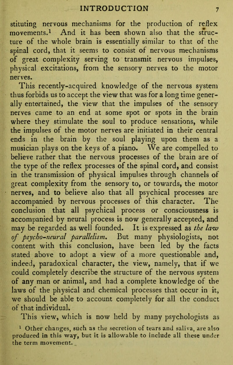 stituting nervous mechanisms for the production of reflex movements.1 And it has been shown also that the struc- ture of the whole brain is essentially similar to that of the spinal cord, that it seems to consist of nervous mechanisms of great complexity serving to transmit nervous impulses, physical excitations, from the sensory nerves to the motor nerves. This recently-acquired knowledge of the nervous system thus forbids us to accept the view that was for a long time gener- ally entertained, the view that the impulses of the sensory nerves came to an end at some spot or spots in the brain where they stimulate the soul to produce sensations, while the impulses of the motor nerves are initiated in their central ends in the brain by the soul playing upon them as a musician plays on the keys of a piano. We are compelled to believe rather that the nervous processes of the brain are of the type of the reflex processes of the spinal cord, and consist in the transmission of physical impulses through channels of great complexity from the sensory to, or towards, the motor nerves, and to believe also that all psychical processes are accompanied by nervous processes of this character. The conclusion that all psychical process or consciousness is accompanied by neural process is now generally accepted, and may be regarded as well founded. It is expressed as the law of psycho-neural parallelism. But many physiologists, not content with this conclusion, have been led by the facts stated above to adopt a view of a more questionable and, indeed, paradoxical character, the view, namely, that if we could completely describe the structure of the nervous system of any man or animal, and had a complete knowledge of the laws of the physical and chemical processes that occur in it, we should be able to account completely for all the conduct of that individual. This view, which is now held by many psychologists as 1 Other changes, such as the secretion of tears and saliva, are also produced in this way, but it is allowable to include all these under the term movement.