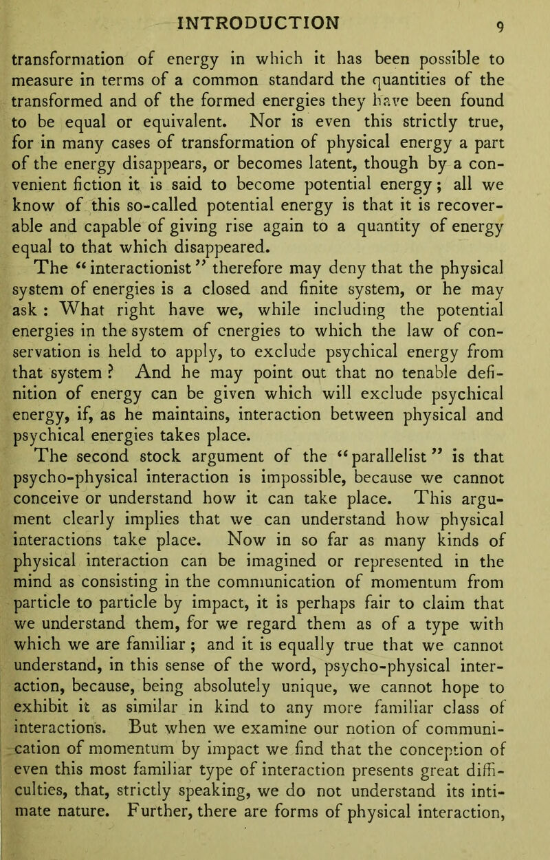 transformation of energy in which it has been possible to measure in terms of a common standard the quantities of the transformed and of the formed energies they have been found to be equal or equivalent. Nor is even this strictly true, for in many cases of transformation of physical energy a part of the energy disappears, or becomes latent, though by a con- venient fiction it is said to become potential energy; all we know of this so-called potential energy is that it is recover- able and capable of giving rise again to a quantity of energy equal to that which disappeared. The “ interactionist ” therefore may deny that the physical system of energies is a closed and finite system, or he may ask : What right have we, while including the potential energies in the system of energies to which the law of con- servation is held to apply, to exclude psychical energy from that system ? And he may point out that no tenable defi- nition of energy can be given which will exclude psychical energy, if, as he maintains, interaction between physical and psychical energies takes place. The second stock argument of the “ parallelist ” is that psycho-physical interaction is impossible, because we cannot conceive or understand how it can take place. This argu- ment clearly implies that we can understand how physical interactions take place. Now in so far as many kinds of physical interaction can be imagined or represented in the mind as consisting in the communication of momentum from particle to particle by impact, it is perhaps fair to claim that we understand them, for we regard them as of a type with which we are familiar; and it is equally true that we cannot understand, in this sense of the word, psycho-physical inter- action, because, being absolutely unique, we cannot hope to exhibit it as similar in kind to any more familiar class of interactions. But when we examine our notion of communi- cation of momentum by impact we find that the conception of even this most familiar type of interaction presents great diffi- culties, that, strictly speaking, we do not understand its inti- mate nature. Further, there are forms of physical interaction,