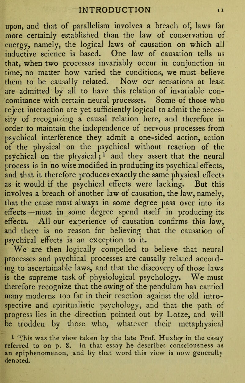 upon, and that of parallelism involves a breach of, laws far more certainly established than the law of conservation of energy, namely, the logical laws of causation on which all inductive science is based. One law of causation tells us that, when two processes invariably occur in conjunction in time, no matter how varied the conditions, we must believe them to be causally related. Now our sensations at least are admitted by all to have this relation of invariable con- comitance with certain neural processes. Some of those who reject interaction are yet sufficiently logical to admit the neces- sity of recognizing a causal relation here, and therefore in order to maintain the independence of nervous processes from psychical interference they admit a one-sided action, action of the physical on the psychical without reaction of the psychical on the physical;1 and they assert that the neural process is in no wise modified in producing its psychical effects, and that it therefore produces exactly the same physical effects as it would if the psychical effects were lacking. But this involves a breach of another law of causation, the law, namely, that the cause must always in some degree pass over into its effects—must in some degree spend itself in producing its effects. All our experience of causation confirms this law, and there is no reason for believing that the causation of psychical effects is an exception to it. We are then logically compelled to believe that neural processes and psychical processes are causally related accord- ing to ascertainable laws, and that the discovery of those laws is the supreme task of physiological psychology. We must therefore recognize that the swing of the pendulum has carried many moderns too far in their reaction against the old intro- spective and spiritualistic psychology, and that the path of progress lies in the direction pointed out by Lotze, and will be trodden by those who, whatever their metaphysical 1 This was the view taken by the late Prof. Huxley in the essay referred to on p. 8. In that essay he describes consciousness as an epiphenomenon, and by that word this view is now generally denoted.