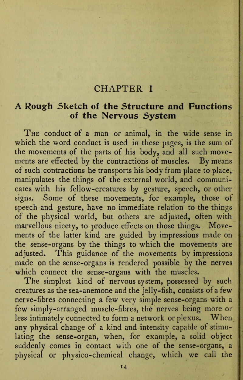 CHAPTER I A Rough Sketch of the Structure and Functions of the Nervous System The conduct of a man or animal, in the wide sense in which the word conduct is used in these pages, is the sum of the movements of the parts of his body, and all such move- ments are effected by the contractions of muscles. By means of such contractions he transports his body from place to place, manipulates the things of the external world, and communi- cates with his fellow-creatures by gesture, speech, or other signs. Some of these movements, for example, those of speech and gesture, have no immediate relation to the things of the physical world, but others are adjusted, often with marvellous nicety, to produce effects on those things. Move- ments of the latter kind are guided by impressions made on the sense-organs by the things to which the movements are adjusted. This guidance of the movements by impressions made on the sense-organs is rendered possible by the nerves which connect the sense-organs with the muscles. The simplest kind of nervous system, possessed by such creatures as the sea-anemone and the jelly-fish, consists of a few nerve-fibres connecting a few very simple sense-organs with a few simply-arranged muscle-fibres, the nerves being more or less intimately connected to form a network or plexus. When any physical change of a kind and intensity capable of stimu- lating the sense-organ, when, for example, a solid object suddenly comes in contact with one of the sense-organs, a physical or physico-chemical change, which we call the H