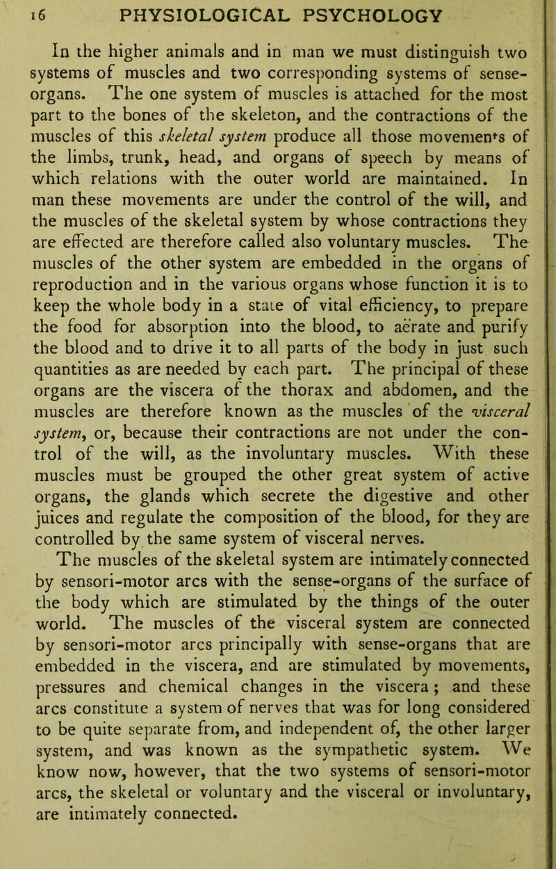 In the higher animals and in man we must distinguish two systems of muscles and two corresponding systems of sense- organs. The one system of muscles is attached for the most part to the bones of the skeleton, and the contractions of the muscles of this skeletal system produce all those movement of the limbs, trunk, head, and organs of speech by means of which relations with the outer world are maintained. In man these movements are under the control of the will, and the muscles of the skeletal system by whose contractions they are effected are therefore called also voluntary muscles. The muscles of the other system are embedded in the organs of reproduction and in the various organs whose function it is to keep the whole body in a state of vital efficiency, to prepare the food for absorption into the blood, to aerate and purify the blood and to drive it to all parts of the body in just such quantities as are needed by each part. The principal of these organs are the viscera of the thorax and abdomen, and the muscles are therefore known as the muscles of the ’visceral system, or, because their contractions are not under the con- trol of the will, as the involuntary muscles. With these muscles must be grouped the other great system of active organs, the glands which secrete the digestive and other juices and regulate the composition of the blood, for they are controlled by the same system of visceral nerves. The muscles of the skeletal system are intimately connected by sensori-motor arcs with the sense-organs of the surface of the body which are stimulated by the things of the outer world. The muscles of the visceral system are connected by sensori-motor arcs principally with sense-organs that are embedded in the viscera, and are stimulated by movements, pressures and chemical changes in the viscera; and these arcs constitute a system of nerves that was for long considered to be quite separate from, and independent of, the other larger system, and was known as the sympathetic system. We know now, however, that the two systems of sensori-motor arcs, the skeletal or voluntary and the visceral or involuntary, are intimately connected.