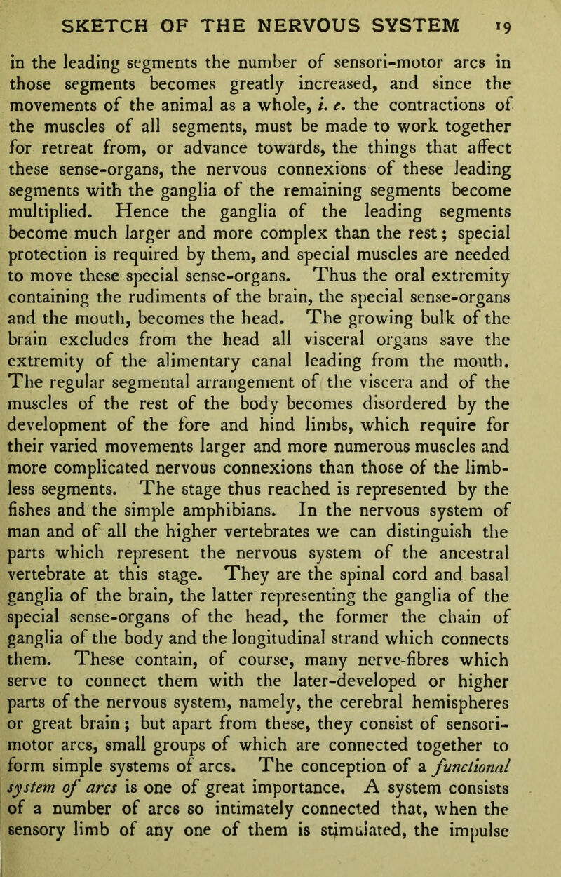 in the leading segments the number of sensori-motor arcs in those segments becomes greatly increased, and since the movements of the animal as a whole, i. e. the contractions of the muscles of all segments, must be made to work together for retreat from, or advance towards, the things that affect these sense-organs, the nervous connexions of these leading segments with the ganglia of the remaining segments become multiplied. Hence the ganglia of the leading segments become much larger and more complex than the rest; special protection is required by them, and special muscles are needed to move these special sense-organs. Thus the oral extremity containing the rudiments of the brain, the special sense-organs and the mouth, becomes the head. The growing bulk of the brain excludes from the head all visceral organs save the extremity of the alimentary canal leading from the mouth. The regular segmental arrangement of the viscera and of the muscles of the rest of the body becomes disordered by the development of the fore and hind limbs, which require for their varied movements larger and more numerous muscles and more complicated nervous connexions than those of the limb- less segments. The stage thus reached is represented by the fishes and the simple amphibians. In the nervous system of man and of all the higher vertebrates we can distinguish the parts which represent the nervous system of the ancestral vertebrate at this stage. They are the spinal cord and basal ganglia of the brain, the latter representing the ganglia of the special sense-organs of the head, the former the chain of ganglia of the body and the longitudinal strand which connects them. These contain, of course, many nerve-fibres which serve to connect them with the later-developed or higher parts of the nervous system, namely, the cerebral hemispheres or great brain; but apart from these, they consist of sensori- motor arcs, small groups of which are connected together to form simple systems of arcs. The conception of a functional system of arcs is one of great importance. A system consists of a number of arcs so intimately connected that, when the sensory limb of any one of them is stimulated, the impulse