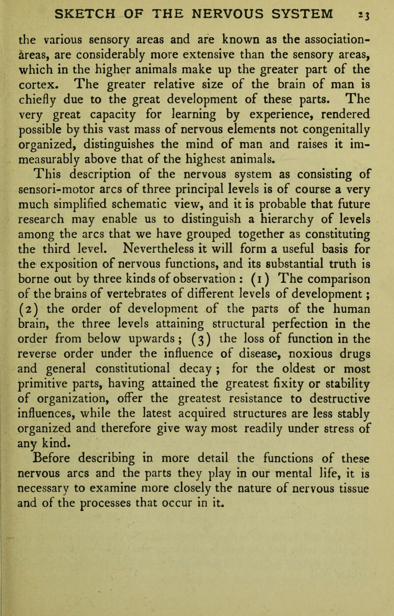 the various sensory areas and are known as the association- areas, are considerably more extensive than the sensory areas, which in the higher animals make up the greater part of the cortex. The greater relative size of the brain of man is chiefly due to the great development of these parts. The very great capacity for learning by experience, rendered possible by this vast mass of nervous elements not congenitally organized, distinguishes the mind of man and raises it im- measurably above that of the highest animals. This description of the nervous system as consisting of sensori-motor arcs of three principal levels is of course a very much simplified schematic view, and it is probable that future research may enable us to distinguish a hierarchy of levels among the arcs that we have grouped together as constituting the third level. Nevertheless it will form a useful basis for the exposition of nervous functions, and its substantial truth is borne out by three kinds of observation : (1) The comparison of the brains of vertebrates of different levels of development; (2) the order of development of the parts of the human brain, the three levels attaining structural perfection in the order from below upwards ; (3) the loss of function in the reverse order under the influence of disease, noxious drugs and general constitutional decay; for the oldest or most primitive parts, having attained the greatest fixity or stability of organization, offer the greatest resistance to destructive influences, while the latest acquired structures are less stably organized and therefore give way most readily under stress of any kind. Before describing in more detail the functions of these nervous arcs and the parts they play in our mental life, it is necessary to examine more closely the nature of nervous tissue and of the processes that occur in it.