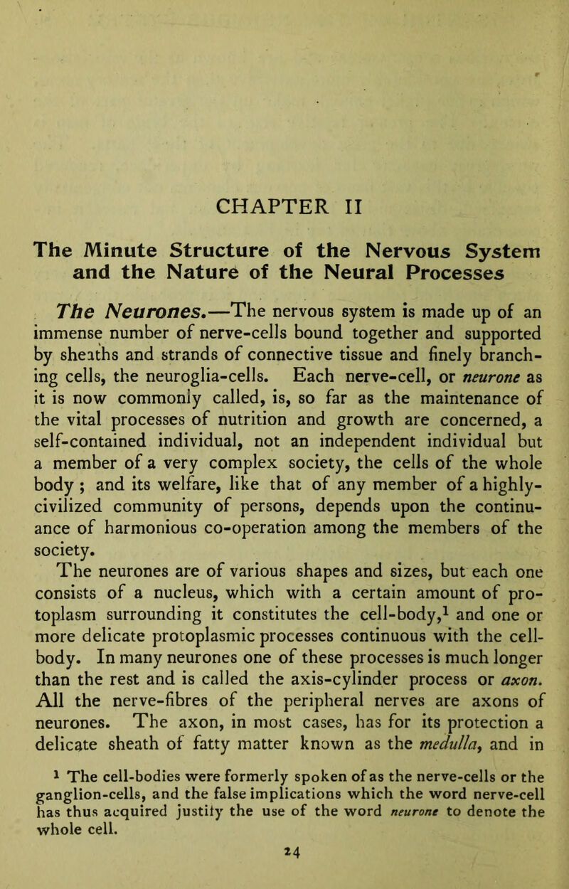 CHAPTER II The Minute Structure of the Nervous System and the Nature of the Neural Processes The Neurones.—The nervous system is made up of an immense number of nerve-cells bound together and supported by sheaths and strands of connective tissue and finely branch- ing cells, the neuroglia-cells. Each nerve-cell, or neurone as it is now commonly called, is, so far as the maintenance of the vital processes of nutrition and growth are concerned, a self-contained individual, not an independent individual but a member of a very complex society, the cells of the whole body ; and its welfare, like that of any member of a highly- civilized community of persons, depends upon the continu- ance of harmonious co-operation among the members of the society. The neurones are of various shapes and sizes, but each one consists of a nucleus, which with a certain amount of pro- toplasm surrounding it constitutes the cell-body,1 and one or more delicate protoplasmic processes continuous with the cell- body. In many neurones one of these processes is much longer than the rest and is called the axis-cylinder process or axon. All the nerve-fibres of the peripheral nerves are axons of neurones. The axon, in most cases, has for its protection a delicate sheath of fatty matter known as the medulla, and in 1 The cell-bodies were formerly spoken of as the nerve-cells or the ganglion-cells, and the false implications which the word nerve-cell has thus acquired justify the use of the word neurone to denote the whole cell.