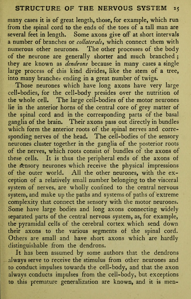 many cases it is of great length, those, for example, which run from the spinal cord to the ends of the toes of a tall man are several feet in length. Some axons give off at short intervals a number of branches or collaterals, which connect them with numerous other neurones. The other processes of the body of the neurone are generally shorter and much branched ; they are known as dendrons because in many cases a single large process of this kind divides, like the stem of a tree, into many branches ending in a great number of twigs. Those neurones which have long axons have very large cell-bodies, for the cell-body presides over the nutrition of the whole cell. The large cell-bodies of the motor neurones lie in the anterior horns of the central core of grey matter of the spinal cord and in the corresponding parts of the basal ganglia of the brain. Their axons pass out directly in bundles which form the anterior roots of the spinal nerves and corre- sponding nerves of the head. The cell-bodies of the sensory neurones cluster together in the ganglia of the posterior roots of the nerves, which roots consist of bundles of the axons of these cells. It is thus the peripheral ends of the axons of the &nsory neurones which receive the physical impressions of the outer world. All the other neurones, with the ex- ception of a relatively small number belonging to the visceral system of nerves, are wholly confined to the central nervous system, and make up the paths and systems of paths of extreme complexity that connect the sensory with the motor neurones. Some have large bodies and long axons connecting widely separated parts of the central nervous system, as, for example, the pyramidal cells of the cerebral cortex which send down their axons to the various segments of the spinal cord. Others are small and have short axons which are hardly distinguishable from the dendrons. It has been assumed by some authors that the dendrons always serve to receive the stimulus from other neurones and to conduct impulses towards the cell-body, and that the axon always conducts impulses from the cell-body, but exceptions to this premature generalization are known, and it is men-