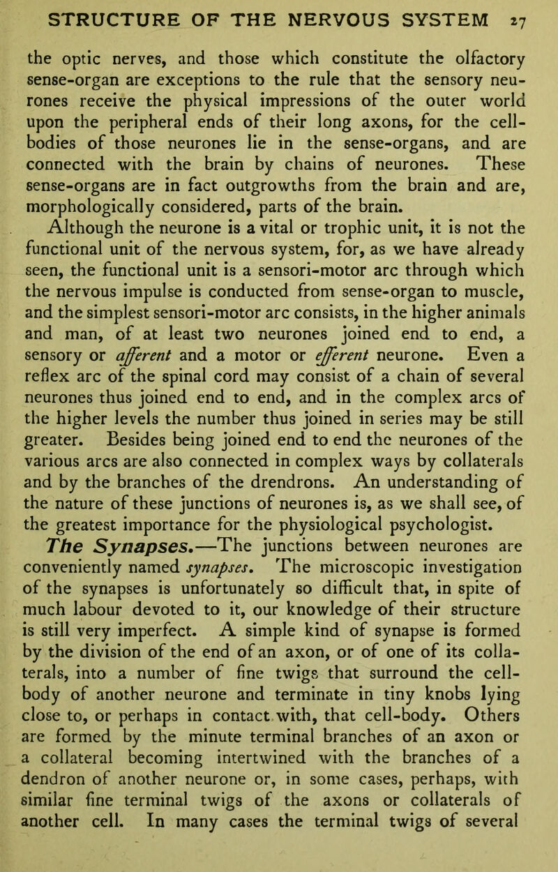 the optic nerves, and those which constitute the olfactory sense-organ are exceptions to the rule that the sensory neu- rones receive the physical impressions of the outer world upon the peripheral ends of their long axons, for the cell- bodies of those neurones lie in the sense-organs, and are connected with the brain by chains of neurones. These sense-organs are in fact outgrowths from the brain and are, morphologically considered, parts of the brain. Although the neurone is a vital or trophic unit, it is not the functional unit of the nervous system, for, as we have already seen, the functional unit is a sensori-motor arc through which the nervous impulse is conducted from sense-organ to muscle, and the simplest sensori-motor arc consists, in the higher animals and man, of at least two neurones joined end to end, a sensory or afferent and a motor or efferent neurone. Even a reflex arc of the spinal cord may consist of a chain of several neurones thus joined end to end, and in the complex arcs of the higher levels the number thus joined in series may be still greater. Besides being joined end to end the neurones of the various arcs are also connected in complex ways by collaterals and by the branches of the drendrons. An understanding of the nature of these junctions of neurones is, as we shall see, of the greatest importance for the physiological psychologist. The Synapses.—The junctions between neurones are conveniently named synapses. The microscopic investigation of the synapses is unfortunately so difficult that, in spite of much labour devoted to it, our knowledge of their structure is still very imperfect. A simple kind of synapse is formed by the division of the end of an axon, or of one of its colla- terals, into a number of fine twigs, that surround the cell- body of another neurone and terminate in tiny knobs lying close to, or perhaps in contact with, that cell-body. Others are formed by the minute terminal branches of an axon or a collateral becoming intertwined with the branches of a dendron of another neurone or, in some cases, perhaps, with similar fine terminal twigs of the axons or collaterals of another cell. In many cases the terminal twigs of several