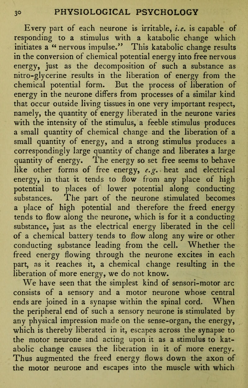 Every part of each neurone is irritable, i.e. is capable of responding to a stimulus with a katabolic change which initiates a “ nervous impulse.” This katabolic change results in the conversion of chemical potential energy into free nervous energy, just as the decomposition of such a substance as nitro-glycerine results in the liberation of energy from the chemical potential form. But the process of liberation of energy in the neurone differs from processes of a similar kind that occur outside living tissues in one very important respect, namely, the quantity of energy liberated in the neurone varies with the intensity of the stimulus, a feeble stimulus produces a small quantity of chemical change and the liberation of a small quantity of energy, and a strong stimulus produces a correspondingly large quantity of change and liberates a large quantity of energy. The energy so set free seems to behave like other forms of free energy, e.g. • heat and electrical energy, in that it tends to flow from any place of high potential to places of lower potential along conducting substances. The part of the neurone stimulated becomes a place of high potential and therefore the freed energy tends to flow along the neurone, which is for it a conducting substance, just as the electrical energy liberated in the cell of a chemical battery tends to flow along any wire or other conducting substance leading from the cell. Whether the freed energy flowing through the neurone excites in each part, as it reaches it, a chemical change resulting in the liberation of more energy, we do not know. We have seen that the simplest kind of sensori-motor arc consists of a sensory and a motor neurone whose central ends are joined in a synapse within the spinal cord. When the peripheral end of such a sensory neurone is stimulated by any physical impression made on the sense-organ, the energy, which is thereby liberated in it, escapes across the synapse to the motor neurone and acting upon it as a stimulus to kat- abolic change causes the liberation in it of more energy. Thus augmented the freed energy flows down the axon of the motor neurone and escapes into the muscle with which