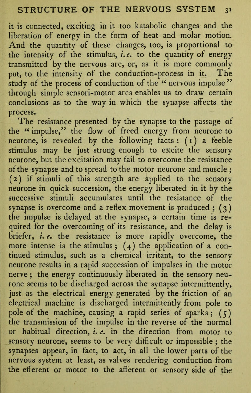 it is connected, exciting in it too katabolic changes and the liberation of energy in the form of heat and molar motion. And the quantity of these changes, too, is proportional to the intensity of the stimulus, i.e. to the quantity of energy transmitted by the nervous arc, or, as it is more commonly put, to the intensity of the conduction-process in it. The study of the process of conduction of the “ nervous impulse ” through simple sensori-motor arcs enables us to draw certain conclusions as to the way in which the synapse affects the process. The resistance presented by the synapse to the passage of the “ impulse,” the flow of freed energy from neurone to neurone, is revealed by the following facts : (1) a feeble stimulus may be just strong enough to excite the sensory neurone, but the excitation may fail to overcome the resistance of the synapse and to spread to the motor neurone and muscle ; (2) if stimuli of this strength are applied to the sensory neurone in quick succession, the energy liberated in it by the successive stimuli accumulates until the resistance of the synapse is overcome and a reflex movement is produced ; (3) the impulse is delayed at the synapse, a certain time is re- quired for the overcoming of its resistance, and the delay is briefer, i. e. the resistance is more rapidly overcome, the more intense is the stimulus ; (4) the application of a con- tinued stimulus, such as a chemical irritant, to the sensory neurone results in a rapid succession of impulses in the motor nerve; the energy continuously liberated in the sensory neu- rone seems to be discharged across the synapse intermittently, just as the electrical energy generated by the friction of an electrical machine is discharged intermittently from pole to pole of the machine, causing a rapid series of sparks; (5) the transmission of the impulse in the reverse of the normal or habitual direction, i. e. in the direction from motor to sensory neurone, seems to be very difficult or impossible ; the synapses appear, in fact, to act, in all the lower parts of the nervous system at least, as valves rendering conduction from the efferent or motor to the afferent or sensory side of the