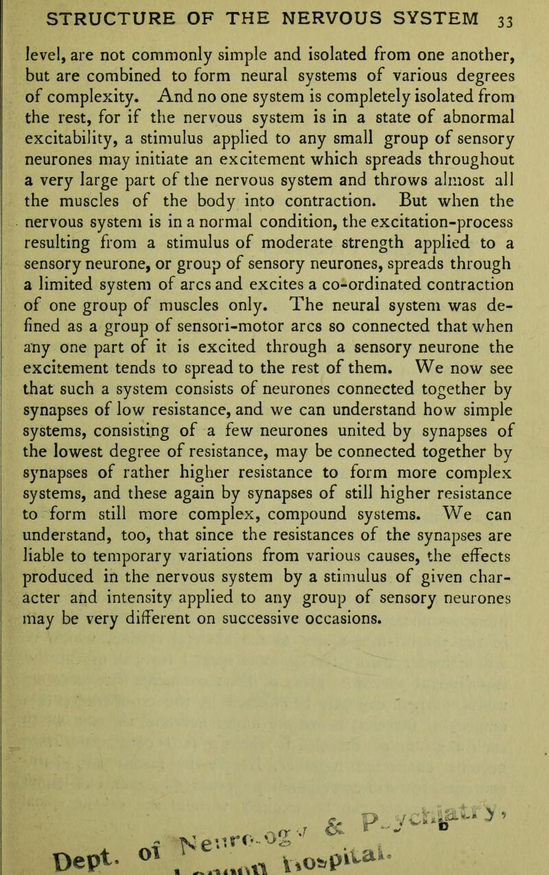 level, are not commonly simple and isolated from one another, but are combined to form neural systems of various degrees of complexity. And no one system is completely isolated from the rest, for if the nervous system is in a state of abnormal excitability, a stimulus applied to any small group of sensory neurones may initiate an excitement which spreads throughout a very large part of the nervous system and throws almost all the muscles of the body into contraction. But when the nervous system is in a normal condition, the excitation-process resulting from a stimulus of moderate strength applied to a sensory neurone, or group of sensory neurones, spreads through a limited system of arcs and excites a co-ordinated contraction of one group of muscles only. The neural system was de- fined as a group of sensori-motor arcs so connected that when any one part of it is excited through a sensory neurone the excitement tends to spread to the rest of them. We now see that such a system consists of neurones connected together by synapses of low resistance, and we can understand how simple systems, consisting of a few neurones united by synapses of the lowest degree of resistance, may be connected together by synapses of rather higher resistance to form more complex systems, and these again by synapses of still higher resistance to form still more complex, compound systems. We can understand, too, that since the resistances of the synapses are liable to temporary variations from various causes, the effects produced in the nervous system by a stimulus of given char- acter and intensity applied to any group of sensory neurones may be very different on successive occasions. Dept- icr V