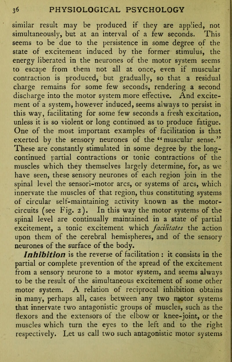 simiiar result may be produced if they are applied, not simultaneously, but at an interval of a few seconds. This seems to be due to the persistence in some degree of the state of excitement induced by the former stimulus, the energy liberated in the neurones of the motor system seems to escape from them not all at once, even if muscular contraction is produced, but gradually, so that a residual charge remains for some few seconds, rendering a second discharge into the motor system more effective. And excite- ment of a system, however induced, seems always to persist in this way, facilitating for some few seconds a fresh excitation, unless it is so violent or long continued as to produce fatigue. One of the most important examples of facilitation is that exerted by the sensory neurones of the “ muscular sense.” These are constantly stimulated in some degree by the long- continued partial contractions or tonic contractions of the muscles which they themselves largely determine, for, as we have seen, these sensory neurones of each region join in the spinal level the sensori-motor arcs, or systems of arcs, which innervate the muscles of that region, thus constituting systems of circular self-maintaining activity known as the motor- circuits (see Fig. 2). In this way the motor systems of the spinal level are continually maintained in a state of partial excitement, a tonic excitement which facilitates the action upon them of the cerebral hemispheres, and of the sensory neurones of the surface of the body. Inhibition is the reverse of facilitation: it consists in the partial or complete prevention of the spread of the excitement from a sensory neurone to a motor system, and seems always to be the result of the simultaneous excitement of some other motor system. A relation of reciprocal inhibition obtains in many, perhaps all, cases between any two motor systems that innervate two antagonistic groups of muscles, such as the flexors and the extensors of the elbow or knee-joint, or the muscles which turn the eyes to the left and to the right respectively. Let us call two such antagonistic motor systems