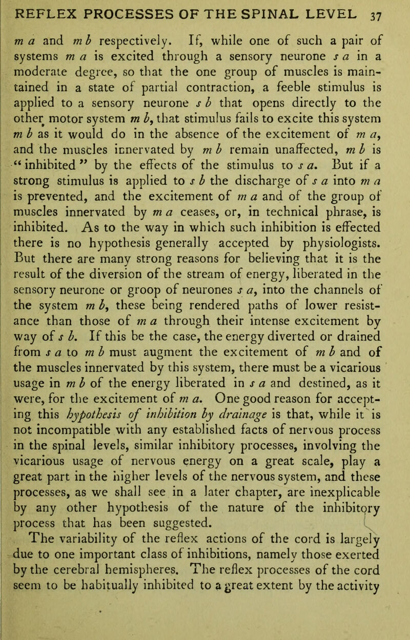 m a and mb respectively. If, while one of such a pair of systems m a is excited through a sensory neurone s a in a moderate degree, so that the one group of muscles is main- tained in a state of partial contraction, a feeble stimulus is applied to a sensory neurone s b that opens directly to the other motor system m b, that stimulus fails to excite this system m b as it would do in the absence of the excitement of m a, and the muscles innervated by mb remain unaffected, mb is “ inhibited ” by the effects of the stimulus to j- a. But if a strong stimulus is applied to j■ b the discharge of j- a into m a is prevented, and the excitement of m a and of the group of muscles innervated by m a ceases, or, in technical phrase, is inhibited. As to the way in which such inhibition is effected there is no hypothesis generally accepted by physiologists. But there are many strong reasons for believing that it is the result of the diversion of the stream of energy, liberated in the sensory neurone or groop of neurones j- a, into the channels of the system m b9 these being rendered paths of lower resist- ance than those of m a through their intense excitement by way of s b. If this be the case, the energy diverted or drained from s a to mb must augment the excitement of m b and of the muscles innervated by this system, there must be a vicarious usage in m b of the energy liberated in j- a and destined, as it were, for the excitement of m a. One good reason for accept- ing this hypothesis of inhibition by drainage is that, while it is not incompatible with any established facts of nervous process in the spinal levels, similar inhibitory processes, involving the vicarious usage of nervous energy on a great scale, play a great part in the higher levels of the nervous system, and these processes, as we shall see in a later chapter, are inexplicable by any other hypothesis of the nature of the inhibitory process that has been suggested. The variability of the reflex actions of the cord is largely due to one important class of inhibitions, namely those exerted by the cerebral hemispheres. The reflex processes of the cord seem to be habitually inhibited to a great extent by the activity