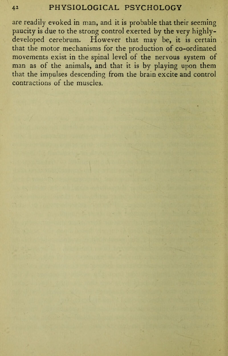 are readily evoked in man, and it is probable that their seeming paucity is due to the strong control exerted by the very highly- developed cerebrum. However that may be, it is certain that the motor mechanisms for the production of co-ordinated movements exist in the spinal level of the nervous system of man as of the animals, and that it is by playing upon them that the impulses descending from the brain excite and control contractions of the muscles.