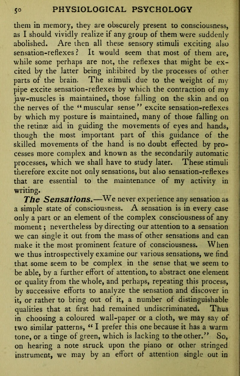 them in memory, they are obscurely present to consciousness, as I should vividly realize if any group of them were suddenly abolished. Are then all these sensory stimuli exciting also sensation-reflexes ? It would seem that most of them are, while some perhaps are not, the reflexes that might be ex- cited by the latter being inhibited by the processes of other parts of the brain. The stimuli due to the weight of my pipe excite sensation-reflexes by which the contraction of my jaw-muscles is maintained, those falling on the skin and on the nerves of the “ muscular sense ” excite sensation-reflexes by which my posture is maintained, many of those falling on the retinas aid in guiding the movements of eyes and hands, though the most important part of this guidance of the skilled movements of the hand is no doubt effected by pro- cesses more complex and known as the secondarily automatic processes, which we shall have to study later. These stimuli therefore excite not only sensations, but also sensation-reflexes that are essential to the maintenance of my activity in writing. The Sensations.—We never experience any sensation as a simple state of consciousness. A sensation is in every case only a part or an element of the complex consciousness of any moment; nevertheless by directing our attention to a sensation we can single it out from the mass of other sensations and can make it the most prominent feature of consciousness. When we thus introspectively examine our various sensations, we find that some seem to be complex in the sense that we seem to be able, by a further effort of attention, to abstract one element or quality from the whole, and perhaps, repeating this process, by successive efforts to analyze the sensation and discover in it, or rather to bring out of it, a number of distinguishable qualities that at first had remained undiscriminated. Thus in choosing a coloured wall-paper or a cloth, we may say of two similar patterns, “ I prefer this one because it has a warm tone, or a tinge of green, which is lacking to the other.” So, on hearing a note struck upon the piano or other stringed instrument, we may by an effort of attention single out in