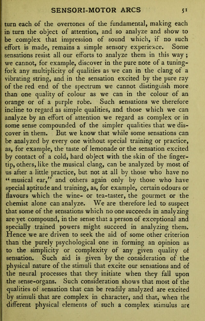 turn each of the overtones of the fundamental, making each in turn the object of attention, and so analyze and show to be complex that impression of sound which, if no such effort is made, remains a simple sensory experience. Some sensations resist all our efforts to analyze them in this way ; we cannot, for example, discover in the pure note of a tuning- fork any multiplicity of qualities as we can in the clang of a vibrating string, and in the sensation excited by the pure ray of the red end of the spectrum we cannot distinguish more than one quality of colour as we can in the colour of an orange or of a purple robe. Such sensations we therefore incline to regard as simple qualities, and those which we can analyze by an effort of attention we regard as complex or in some sense compounded of the simpler qualities that we dis- cover in them. But we know that while some sensations can be analyzed by every one without special training or practice, as, for example, the taste of lemonade or the sensation excited by contact of a cold, hard object with the skin of the finger- tip, others, like the musical clang, can be analyzed by most of us after a little practice, but not at all by those who have no “ musical ear,” and others again only by those who have special aptitude and training, as, for example, certain odours or flavours which the wine- or tea-taster, the gourmet or the chemist alone can analyze. We are therefore led to suspect that some of the sensations which no one succeeds in analyzing are yet compound, in the sense that a person of exceptional and specially trained powers might succeed in analyzing them. Hence we are driven to seek the aid of some other criterion than the purely psychological one in forming an opinion as to the simplicity or complexity of any given quality of sensation. Such aid is given by the consideration of the physical nature of the stimuli that excite our sensations and of the neural processes that they initiate when they fall upon the sense-organs. Such consideration shows that most of the qualities of sensation that can be readily analyzed are excited by stimuli that are complex in character, and that, when the different physical elements of such a complex stimulus are