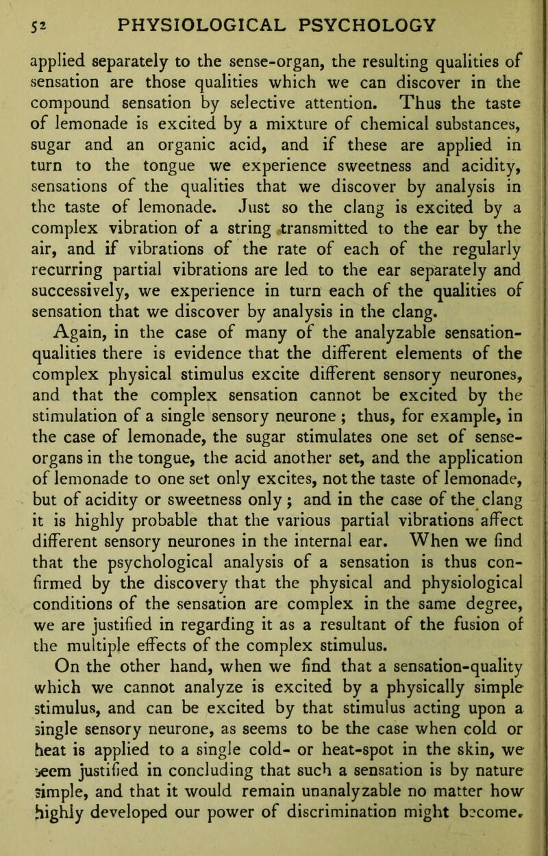 applied separately to the sense-organ, the resulting qualities of sensation are those qualities which we can discover in the compound sensation by selective attention. Thus the taste of lemonade is excited by a mixture of chemical substances, sugar and an organic acid, and if these are applied in turn to the tongue we experience sweetness and acidity, sensations of the qualities that we discover by analysis in the taste of lemonade. Just so the clang is excited by a complex vibration of a string transmitted to the ear by the air, and if vibrations of the rate of each of the regularly recurring partial vibrations are led to the ear separately and successively, we experience in turn each of the qualities of sensation that we discover by analysis in the clang. Again, in the case of many of the analyzable sensation- qualities there is evidence that the different elements of the complex physical stimulus excite different sensory neurones, and that the complex sensation cannot be excited by the stimulation of a single sensory neurone; thus, for example, in the case of lemonade, the sugar stimulates one set of sense- organs in the tongue, the acid another set, and the application of lemonade to one set only excites, not the taste of lemonade, but of acidity or sweetness only; and in the case of the clang it is highly probable that the various partial vibrations affect different sensory neurones in the internal ear. When we find that the psychological analysis of a sensation is thus con- firmed by the discovery that the physical and physiological conditions of the sensation are complex in the same degree, we are justified in regarding it as a resultant of the fusion of the multiple effects of the complex stimulus. On the other hand, when we find that a sensation-quality which we cannot analyze is excited by a physically simple stimulus, and can be excited by that stimulus acting upon a single sensory neurone, as seems to be the case when cold or heat is applied to a single cold- or heat-spot in the skin, we jeem justified in concluding that such a sensation is by nature simple, and that it would remain unanalyzable no matter how highly developed our power of discrimination might become.