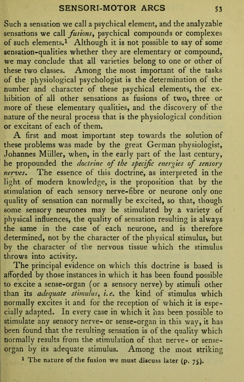 Such a sensation we call a psychical element, and the analyzable sensations we call fusions, psychical compounds or complexes of such elements.1 Although it is not possible to say of some sensation-qualities whether they are elementary or compound, we may conclude that all varieties belong to one or other of these two classes. Among the most important of the tasks of the physiological psychologist is the determination of the number and character of these psychical elements, the ex- hibition of all other sensations as fusions of two, three or more of these elementary qualities, and the discovery of the nature of the neural process that is the physiological condition or excitant of each of them. A first and most important step towards the solution of these problems was made by the great German physiologist, Johannes Muller, when, in the early part of the last century, he propounded the doctrine of the specific energies of sensory nerves. The essence of this doctrine, as interpreted in the light of modern knowledge, is the proposition that by the stimulation of each sensory nerve-fibre or neurone only one quality of sensation can normally be excited, so that, though some sensory neurones may be stimulated by a variety of physical influences, the quality of sensation resulting is always the same in the case of each neurone, and is therefore determined, not by the character of the physical stimulus, but by the character of the nervous tissue which the stimulus throws into activity. The principal evidence on which this doctrine is based is afforded by those instances in which it has been found possible to excite a sense-organ (or a sensory nerve) by stimuli other than its adequate stimulus, i.e. the kind of stimulus which normally excites it and for the reception of which it is espe- cially adapted. In every case in which it has been possible to stimulate any sensory nerve- or sense-organ in this way, it has been found that the resulting sensation is of the quality which normally results from the stimulation of that nerve- or sense- organ by its adequate stimulus. Among the most striking 1 The nature of the fusion we must discuss later (p. 75).