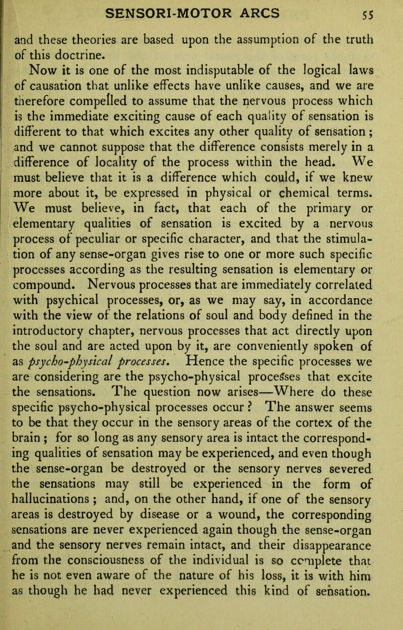 and these theories are based upon the assumption of the truth of this doctrine. Now it is one of the most indisputable of the logical laws of causation that unlike effects have unlike causes, and we are therefore compelled to assume that the nervous process which is the immediate exciting cause of each quality of sensation is different to that which excites any other quality of sensation; and we cannot suppose that the difference consists merely in a difference of locality of the process within the head. We must believe that it is a difference which could, if we knew more about it, be expressed in physical or chemical terms. We must believe, in fact, that each of the primary or elementary qualities of sensation is excited by a nervous process of peculiar or specific character, and that the stimula- tion of any sense-organ gives rise to one or more such specific processes according as the resulting sensation is elementary or compound. Nervous processes that are immediately correlated with psychical processes, or, as we may say, in accordance with the view of the relations of soul and body defined in the introductory chapter, nervous processes that act directly upon the soul and are acted upon by it, are conveniently spoken of as psycho-physical processes. Hence the specific processes we are considering are the psycho-physical processes that excite the sensations. The question now arises—Where do these specific psycho-physical processes occur ? The answer seems to be that they occur in the sensory areas of the cortex of the brain ; for so long as any sensory area is intact the correspond- ing qualities of sensation may be experienced, and even though the sense-organ be destroyed or the sensory nerves severed the sensations may still be experienced in the form of hallucinations ; and, on the other hand, if one of the sensory areas is destroyed by disease or a wound, the corresponding sensations are never experienced again though the sense-organ and the sensory nerves remain intact, and their disappearance from the consciousness of the individual is so complete that he is not even aware of the nature of his loss, it is with him as though he had never experienced this kind of sensation.