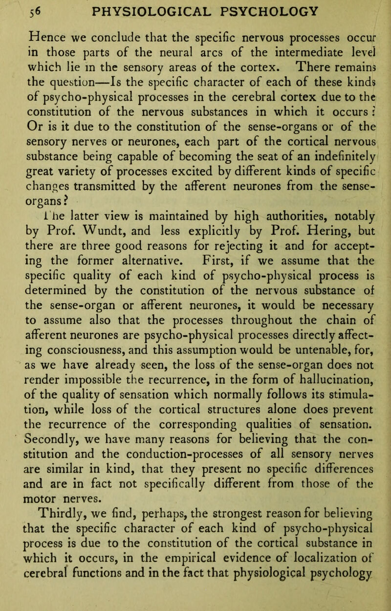 Hence we conclude that the specific nervous processes occur in those parts of the neural arcs of the intermediate level which lie in the sensory areas of the cortex. There remains the question—Is the specific character of each of these kinds of psycho-physical processes in the cerebral cortex due to the constitution of the nervous substances in which it occurs : Or is it due to the constitution of the sense-organs or of the sensory nerves or neurones, each part of the cortical nervous substance being capable of becoming the seat of an indefinitely great variety of processes excited by different kinds of specific changes transmitted by the afferent neurones from the sense- organs? i he latter view is maintained by high authorities, notably by Prof. Wundt, and less explicitly by Prof. Hering, but there are three good reasons for rejecting it and for accept- ing the former alternative. First, if we assume that the specific quality of each kind of psycho-physical process is determined by the constitution of the nervous substance of the sense-organ or afferent neurones, it would be necessary to assume also that the processes throughout the chain of afferent neurones are psycho-physical processes directly affect- ing consciousness, and this assumption would be untenable, for, as we have already seen, the loss of the sense-organ does not render impossible the recurrence, in the form of hallucination, of the quality of sensation which normally follows its stimula- tion, while loss of the cortical structures alone does prevent the recurrence of the corresponding qualities of sensation. Secondly, we have many reasons for believing that the con- stitution and the conduction-processes of all sensory nerves are similar in kind, that they present no specific differences and are in fact not specifically different from those of the motor nerves. Thirdly, we find, perhaps, the strongest reason for believing that the specific character of each kind of psycho-physical process is due to the constitution of the cortical substance in which it occurs, in the empirical evidence of localization of cerebral functions and in the fact that physiological psychology