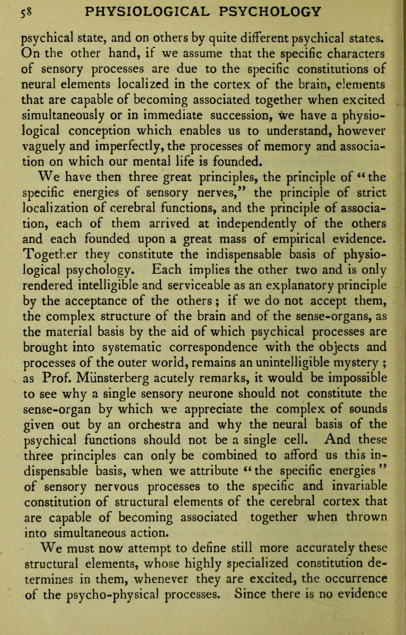 psychical state, and on others by quite different psychical states. On the other hand, if we assume that the specific characters of sensory processes are due to the specific constitutions of neural elements localized in the cortex of the brain, elements that are capable of becoming associated together when excited simultaneously or in immediate succession, we have a physio- logical conception which enables us to understand, however vaguely and imperfectly, the processes of memory and associa- tion on which our mental life is founded. We have then three great principles, the principle of “the specific energies of sensory nerves,” the principle of strict localization of cerebral functions, and the principle of associa- tion, each of them arrived at independently of the others and each founded upon a great mass of empirical evidence. Together they constitute the indispensable basis of physio- logical psychology. Each implies the other two and is only rendered intelligible and serviceable as an explanatory principle by the acceptance of the others; if we do not accept them, the complex structure of the brain and of the sense-organs, as the material basis by the aid of which psychical processes are brought into systematic correspondence with the objects and processes of the outer world, remains an unintelligible mystery ; as Prof. Miinsterberg acutely remarks, it would be impossible to see why a single sensory neurone should not constitute the sense-organ by which we appreciate the complex of sounds given out by an orchestra and why the neural basis of the psychical functions should not be a single cell. And these three principles can only be combined to afford us this in- dispensable basis, when we attribute “ the specific energies ” of sensory nervous processes to the specific and invariable constitution of structural elements of the cerebral cortex that are capable of becoming associated together when thrown into simultaneous action. We must now attempt to define still more accurately these structural elements, whose highly specialized constitution de- termines in them, whenever they are excited, the occurrence of the psycho-physical processes. Since there is no evidence