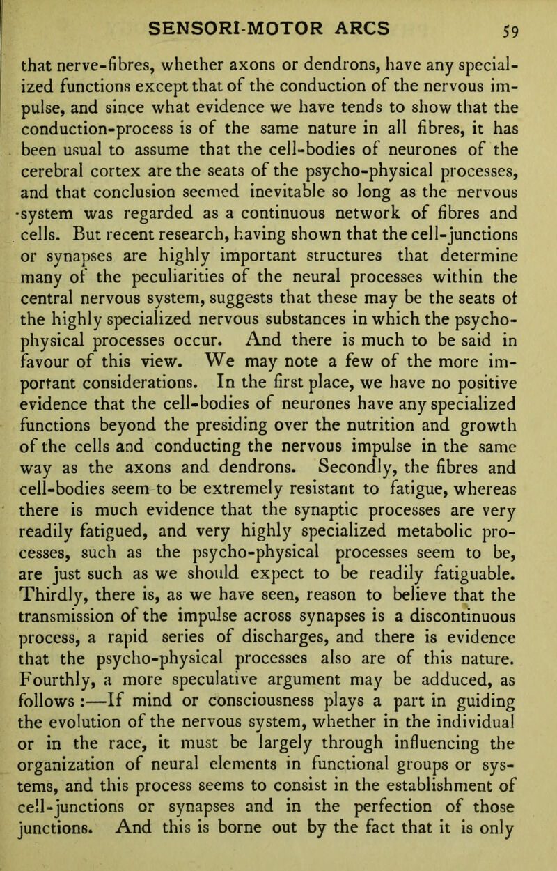 that nerve-fibres, whether axons or dendrons, have any special- ized functions except that of the conduction of the nervous im- pulse, and since what evidence we have tends to show that the conduction-process is of the same nature in all fibres, it has been usual to assume that the cell-bodies of neurones of the cerebral cortex are the seats of the psycho-physical processes, and that conclusion seemed inevitable so long as the nervous •system was regarded as a continuous network of fibres and cells. But recent research, having shown that the cell-junctions or synapses are highly important structures that determine many of the peculiarities of the neural processes within the central nervous system, suggests that these may be the seats ol the highly specialized nervous substances in which the psycho- physical processes occur. And there is much to be said in favour of this view. We may note a few of the more im- portant considerations. In the first place, we have no positive evidence that the cell-bodies of neurones have any specialized functions beyond the presiding over the nutrition and growth of the cells and conducting the nervous impulse in the same way as the axons and dendrons. Secondly, the fibres and cell-bodies seem to be extremely resistant to fatigue, whereas there is much evidence that the synaptic processes are very readily fatigued, and very highly specialized metabolic pro- cesses, such as the psycho-physical processes seem to be, are just such as we should expect to be readily fatiguable. Thirdly, there is, as we have seen, reason to believe that the transmission of the impulse across synapses is a discontinuous process, a rapid series of discharges, and there is evidence that the psycho-physical processes also are of this nature. Fourthly, a more speculative argument may be adduced, as follows :—If mind or consciousness plays a part in guiding the evolution of the nervous system, whether in the individual or in the race, it must be largely through influencing the organization of neural elements in functional groups or sys- tems, and this process seems to consist in the establishment of cell-junctions or synapses and in the perfection of those junctions. And this is borne out by the fact that it is only