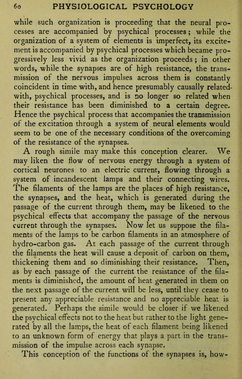 while such organization is proceeding that the neural pro- cesses are accompanied by psychical processes; while the organization of a system of elements is imperfect, its excite- ment is accompanied by psychical processes which became pro- gressively less vivid as the organization proceeds ; in other words, while the synapses are of high resistance, the trans- mission of the nervous impulses across them is constantly coincident in time with, and hence presumably causally related- with, psychical processes, and is no longer so related when their resistance has been diminished to a certain degree. Hence the psychical process that accompanies the transmission of the excitation through a system of neural elements would seem to be one of the necessary conditions of the overcoming of the resistance of the synapses. A rough simile may make this conception clearer. We may liken the flow of nervous energy through a system of cortical neurones to an electric current, flowing through a system of incandescent lamps and their connecting wires. The filaments of the lamps are the places of high resistance, the synapses, and the heat, which is generated during the passage of the current through them, may be likened to the psychical effects that accompany the passage of the nervous current through the synapses. Now let us suppose the fila- ments of the lamps to be carbon filaments in an atmosphere of hydro-carbon gas. At each passage of the current through the filaments the heat will cause a deposit of carbon on them, thickening them and so diminishing their resistance. Then, as by each passage of the current the resistance of the fila- ments is diminished, the amount of heat generated in them on the next passage of the current will be less, until they cease to present any appreciable resistance and no appreciable heat is generated. Perhaps the simile would be closer if we likened the psychical effects not to the heat but rather to the light gene- rated by all the lamps, the heat of each filament being likened to an unknown form of energy that plays a part in the trans- mission of the impulse across each synapse. This conception of the functions of the synapses is, how-