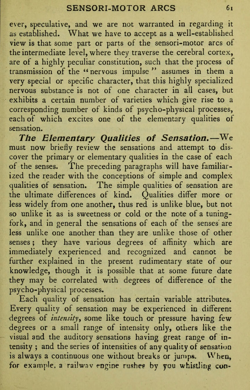 ever, speculative, and we are not warranted in regarding it as established. What we have to accept as a well-established view is that some part or parts of the sensori-motor arcs of the intermediate level, where they traverse the cerebral cortex, are of a highly peculiar constitution, such that the process of transmission of the “nervous impulse ” assumes in them a very special or specific character, that this highly specialized nervous substance is not of one character in all cases, but exhibits a certain number of varieties which give rise to a corresponding number of kinds of psycho-physical processes, each of which excites one of the elementary qualities of sensation. The Elementary Qualities of Sensation.—We must now briefly review the sensations and attempt to dis- cover the primary or elementary qualities in the case of each of the senses. The preceding paragraphs will have familiar- ized the reader with the conceptions of simple and complex qualities of sensation. The simple qualities of sensation are the ultimate differences of kind. Qualities differ more or less widely from one another, thus red is unlike blue, but not so unlike it as is sweetness or cold or the note of a tuning- fork, and in general the sensations of each of the senses are less unlike one another than they are unlike those of other senses; they have various degrees of affinity which are immediately experienced and recognized and cannot be further explained in the present rudimentary state of our knowledge, though it is possible that at some future date they may be correlated with degrees of difference of the psycho-physical processes. Each quality of sensation has certain variable attributes. Every quality of sensation may be experienced in different degrees of intensity, some like touch or pressure having few degrees or a small range of intensity only, others like the visual and the auditory sensations having great range of in- tensity ; and the series of intensities of any quality of sensation is always a continuous one without breaks or jumps. When, for example, a railwav engine rushes by you whistling con-