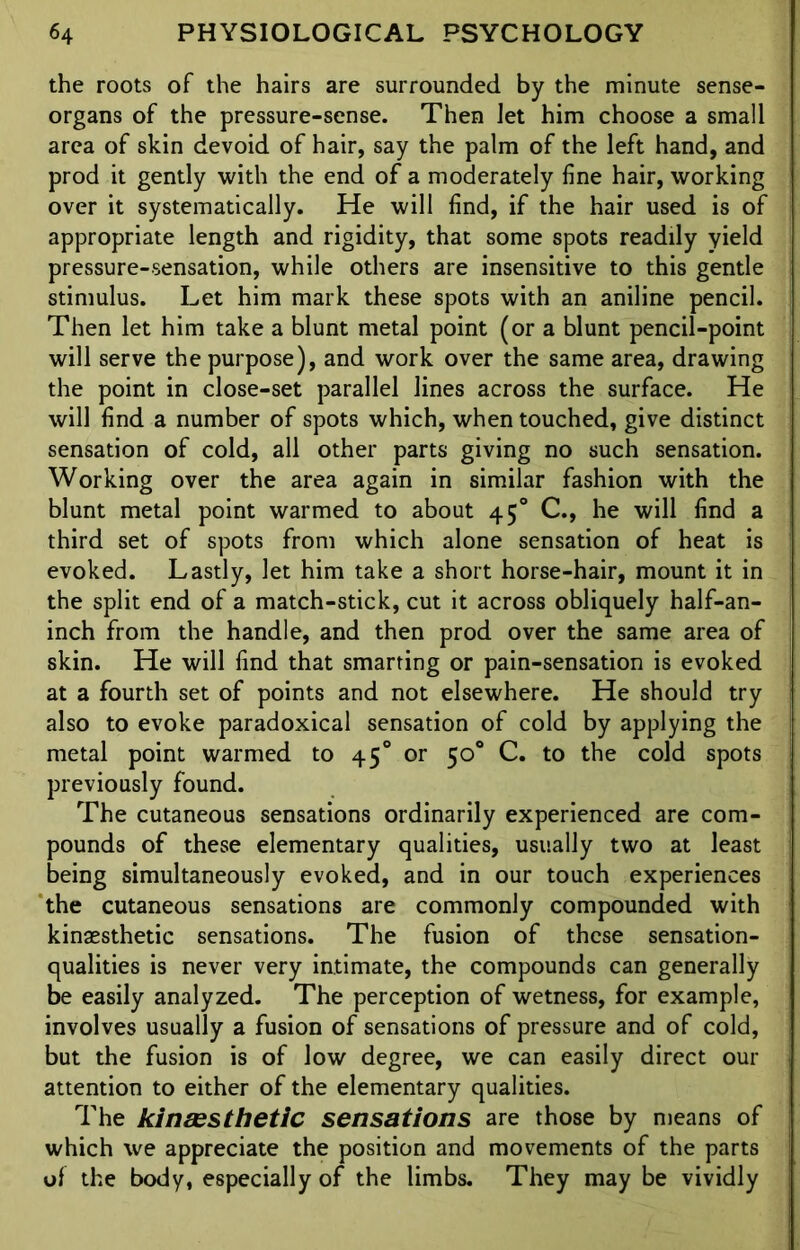 the roots of the hairs are surrounded by the minute sense- organs of the pressure-sense. Then let him choose a small area of skin devoid of hair, say the palm of the left hand, and prod it gently with the end of a moderately line hair, working over it systematically. He will find, if the hair used is of appropriate length and rigidity, that some spots readily yield pressure-sensation, while others are insensitive to this gentle stimulus. Let him mark these spots with an aniline pencil. Then let him take a blunt metal point (or a blunt pencil-point will serve the purpose), and work over the same area, drawing the point in close-set parallel lines across the surface. He will find a number of spots which, when touched, give distinct sensation of cold, all other parts giving no such sensation. Working over the area again in similar fashion with the blunt metal point warmed to about 45° C., he will find a third set of spots from which alone sensation of heat is evoked. Lastly, let him take a short horse-hair, mount it in the split end of a match-stick, cut it across obliquely half-an- inch from the handle, and then prod over the same area of skin. He will find that smarting or pain-sensation is evoked at a fourth set of points and not elsewhere. He should try also to evoke paradoxical sensation of cold by applying the metal point warmed to 45° or 50° C. to the cold spots previously found. The cutaneous sensations ordinarily experienced are com- pounds of these elementary qualities, usually two at least being simultaneously evoked, and in our touch experiences the cutaneous sensations are commonly compounded with kinassthetic sensations. The fusion of these sensation- qualities is never very iatimate, the compounds can generally be easily analyzed. The perception of wetness, for example, involves usually a fusion of sensations of pressure and of cold, but the fusion is of low degree, we can easily direct our attention to either of the elementary qualities. The kinassthetic sensations are those by means of which we appreciate the position and movements of the parts of the body, especially of the limbs. They may be vividly