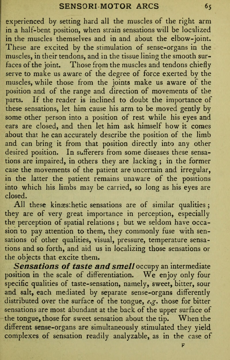 experienced by setting hard all the muscles of the right arm ; in a half-bent position, when strain sensations will be localized in the muscles themselves and in and about the elbow-joint. | These are excited by the stimulation of sense-organs in the muscles, in their tendons, and in the tissue lining the smooth sur- faces of the joint. Those from the muscles and tendons chiefly serve to make us aware of the degree of force exerted by the muscles, while those from the joints make us aware of the position and of the range and direction of movements of the parts. If the reader is inclined to doubt the importance of these sensations, let him cause his arm to be moved gently by some other person into a position of rest while his eyes and ears are closed, and then let him ask himself how it comes about that he can accurately describe the position of the limb and can bring it from that position directly into any other desired position. In sufferers from some diseases these sensa- tions are impaired, in others they are lacking ; in the former case the movements of the patient are uncertain and irregular, in the latter the patient remains unaware of the positions into which his limbs may be carried, so long as his eyes are closed. All these kinaesthetic sensations are of similar qualities ; they are of very great importance in perception, especially the perception of spatial relations ; but we seldom have occa- sion to pay attention to them, they commonly fuse with sen- sations of other qualities, visual, pressure, temperature sensa- tions and so forth, and aid us in localizing those sensations or the objects that excite them. Sensations of taste and smell occupy an intermediate position in the scale of differentiation. We enjoy only four specific qualities of taste-sensation, namely, sweet, bitter, sour and salt, each mediated by separate sense-organs differently distributed over the surface of the tongue, e.g. those for bitter sensations are most abundant at the back of the upper surface of the tongue, those for sweet sensation about the tip. When the different sense-organs are simultaneously stimulated they yield complexes of sensation readily analyzable, as in the case of F
