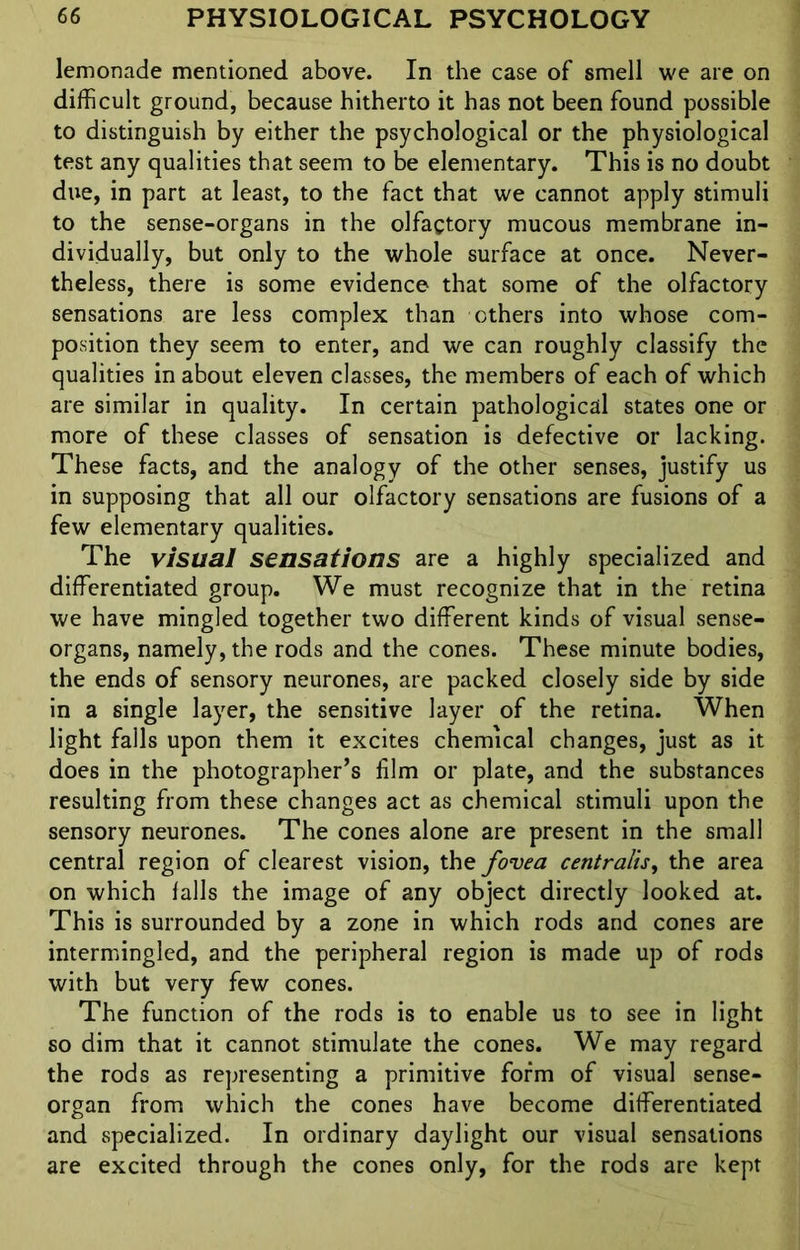 lemonade mentioned above. In the case of smell we are on difficult ground, because hitherto it has not been found possible to distinguish by either the psychological or the physiological test any qualities that seem to be elementary. This is no doubt due, in part at least, to the fact that we cannot apply stimuli to the sense-organs in the olfactory mucous membrane in- dividually, but only to the whole surface at once. Never- theless, there is some evidence that some of the olfactory sensations are less complex than others into whose com- position they seem to enter, and we can roughly classify the qualities in about eleven classes, the members of each of which are similar in quality. In certain pathological states one or more of these classes of sensation is defective or lacking. These facts, and the analogy of the other senses, justify us in supposing that all our olfactory sensations are fusions of a few elementary qualities. The visual sensations are a highly specialized and differentiated group. We must recognize that in the retina we have mingled together two different kinds of visual sense- organs, namely, the rods and the cones. These minute bodies, the ends of sensory neurones, are packed closely side by side in a single layer, the sensitive layer of the retina. When light falls upon them it excites chemical changes, just as it does in the photographer’s film or plate, and the substances resulting from these changes act as chemical stimuli upon the sensory neurones. The cones alone are present in the small central region of clearest vision, the fovea centralis, the area on which falls the image of any object directly looked at. This is surrounded by a zone in which rods and cones are intermingled, and the peripheral region is made up of rods with but very few cones. The function of the rods is to enable us to see in light so dim that it cannot stimulate the cones. We may regard the rods as representing a primitive form of visual sense- organ from which the cones have become differentiated and specialized. In ordinary daylight our visual sensations are excited through the cones only, for the rods are kept