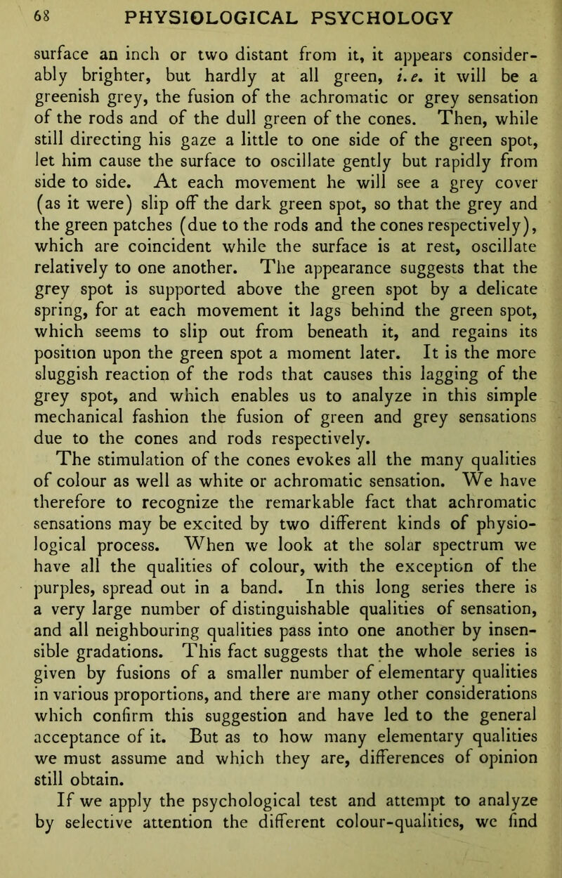 surface an inch or two distant from it, it appears consider- ably brighter, but hardly at all green, t.e. it will be a greenish grey, the fusion of the achromatic or grey sensation of the rods and of the dull green of the cones. Then, while still directing his gaze a little to one side of the green spot, let him cause the surface to oscillate gently but rapidly from side to side. At each movement he will see a grey cover (as it were) slip off the dark green spot, so that the grey and the green patches (due to the rods and the cones respectively), which are coincident while the surface is at rest, oscillate relatively to one another. The appearance suggests that the grey spot is supported above the green spot by a delicate spring, for at each movement it lags behind the green spot, which seems to slip out from beneath it, and regains its position upon the green spot a moment later. It is the more sluggish reaction of the rods that causes this lagging of the grey spot, and which enables us to analyze in this simple mechanical fashion the fusion of green and grey sensations due to the cones and rods respectively. The stimulation of the cones evokes all the many qualities of colour as well as white or achromatic sensation. We have therefore to recognize the remarkable fact that achromatic sensations may be excited by two different kinds of physio- logical process. When we look at the solar spectrum we have all the qualities of colour, with the exception of the purples, spread out in a band. In this long series there is a very large number of distinguishable qualities of sensation, and all neighbouring qualities pass into one another by insen- sible gradations. This fact suggests that the whole series is given by fusions of a smaller number of elementary qualities in various proportions, and there are many other considerations which confirm this suggestion and have led to the general acceptance of it. But as to how many elementary qualities we must assume and which they are, differences of opinion still obtain. If we apply the psychological test and attempt to analyze by selective attention the different colour-qualities, we find