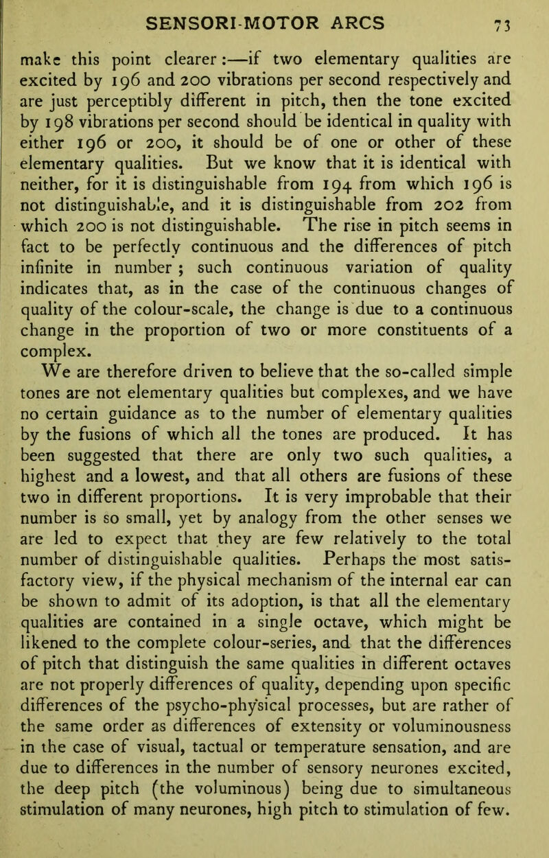 make this point clearer:—if two elementary qualities are excited by 196 and 200 vibrations per second respectively and are just perceptibly different in pitch, then the tone excited by 198 vibrations per second should be identical in quality with either 196 or 200, it should be of one or other of these elementary qualities. But we know that it is identical with neither, for it is distinguishable from 194 from which 196 is not distinguishable, and it is distinguishable from 202 from which 200 is not distinguishable. The rise in pitch seems in fact to be perfectly continuous and the differences of pitch infinite in number ; such continuous variation of quality indicates that, as in the case of the continuous changes of quality of the colour-scale, the change is due to a continuous change in the proportion of two or more constituents of a complex. We are therefore driven to believe that the so-called simple tones are not elementary qualities but complexes, and we have no certain guidance as to the number of elementary qualities by the fusions of which all the tones are produced. It has been suggested that there are only two such qualities, a highest and a lowest, and that all others are fusions of these two in different proportions. It is very improbable that their number is so small, yet by analogy from the other senses we are led to expect that they are few relatively to the total number of distinguishable qualities. Perhaps the most satis- factory view, if the physical mechanism of the internal ear can be shown to admit of its adoption, is that all the elementary qualities are contained in a single octave, which might be likened to the complete colour-series, and that the differences of pitch that distinguish the same qualities in different octaves are not properly differences of quality, depending upon specific differences of the psycho-physical processes, but are rather of the same order as differences of extensity or voluminousness in the case of visual, tactual or temperature sensation, and are due to differences in the number of sensory neurones excited, the deep pitch (the voluminous) being due to simultaneous stimulation of many neurones, high pitch to stimulation of few.