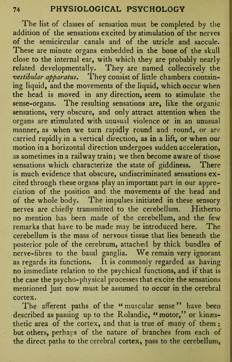 The list of classes of sensation must be completed by the addition of the sensations excited by stimulation of the nerves of the semicircular canals and of the utricle and saccule. These are minute organs embedded in the bone of the skull close to the internal ear, with which they are probably nearly related developmentally. They are named collectively the vestibular apparatus. They consist of little chambers contain- ing liquid, and the movements of the liquid, which occur when the head is moved in any direction, seem to stimulate the sense-organs. The resulting sensations are, like the organic sensations, very obscure, and only attract attention when the organs are stimulated with unusual violence or in an unusual manner, as when we turn rapidly round and round, or are carried rapidly in a vertical direction, as in a lift, or when our motion in a horizontal direction undergoes sudden acceleration, as sometimes in a railway train; we then become aware of those sensations which characterize the state of giddiness. There is much evidence that obscure, undiscriminated sensations ex- cited through these organs play an important part in our appre- ciation of the position and the movements of the head and of the whole body. The impulses initiated in these sensory nerves are chiefly transmitted to the cerebellum. Hitherto no mention has been made of the cerebellum, and the few remarks that have to be made may be introduced here. The cerebellum is the mass of nervous tissue that lies beneath the posterior pole of the cerebrum, attached by thick bundles of nerve-fibres to the basal ganglia. We remain very ignorant as regards its functions. It is commonly regarded as having no immediate relation to the psychical functions, and if that is the case the psycho-physical processes that excite the sensations mentioned just now must be assumed to occur in the cerebral cortex. The afferent paths of the “muscular sense*’ have been described as passing up to the Rolandic, “ motor,** or kinass- thetic area of the cortex, and that is true of many of them ; but others, perhaps of the nature of branches from each of the direct paths to the cerebral cortex, pass to the cerebellum,