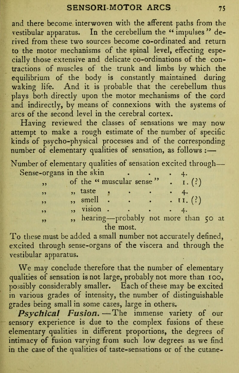 and there become interwoven with the afferent paths from the vestibular apparatus. In the cerebellum the “ impulses ” de- rived from these two sources become co-ordinated and return to the motor mechanisms of the spinal level, effecting espe- cially those extensive and delicate co-ordinations of the con- tractions of muscles of the trunk and limbs by which the equilibrium of the body is constantly maintained during waking life. And it is probable that the cerebellum thus plays both directly upon the motor mechanisms of the cord and indirectly, by means of connexions with the systems of arcs of the second level in the cerebral cortex. Having reviewed the classes of sensations we may now attempt to make a rough estimate of the number of specific kinds of psycho-physical processes and of the corresponding number of elementary qualities of sensation, as follows :— Number of elementary qualities of sensation excited through— Sense-organs in the skin • 4- 55 of the “ muscular sense ” . i.(?) 55 „ taste j • 4- 55 ,, smell . ii. (?) 55 „ vision . • 4- 55 ,, hearing—probably not the most. more than 50 at To these must be added a small number not accurately defined, excited through sense-organs of the viscera and through the vestibular apparatus. We may conclude therefore that the number of elementary qualities of sensation is not large, probably not more than ioo, possibly considerably smaller. Each of these may be excited in various grades of intensity, the number of distinguishable grades being small in some cases, large in others. Psychical Fusion. —The immense variety of our sensory experience is due to the complex fusions of these elementary qualities in different proportions, the degrees of intimacy of fusion varying from such low degrees as we find in the case of the qualities of taste-sensations or of the cutane-