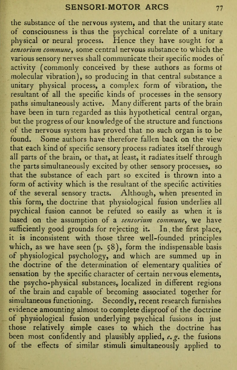 the substance of the nervous system, and that the unitary state of consciousness is thus the psychical correlate of a unitary physical or neural process. Hence they have sought for a sensorium commune, some central nervous substance to which the various sensory nerves shall communicate their specific modes of activity (commonly conceived by these authors as forms of molecular vibration), so producing in that central substance a unitary physical process, a complex form of vibration, the resultant of all the specific kinds of processes in the sensory paths simultaneously active. Many different parts of the brain have been in turn regarded as this hypothetical central organ, but the progress of our knowledge of the structure and functions of the nervous system has proved that no such organ is to be found. Some authors have therefore fallen back on the view that each kind of specific sensory process radiates itself through all parts of the brain, or that, at least, it radiates itself through the parts simultaneously excited by other sensory processes, so that the substance of each part so excited is thrown into a form of activity which is the resultant of the specific activities of the several sensory tracts. Although, when presented in this form, the doctrine that physiological fusion underlies all psychical fusion cannot be refuted so easily as when it is based on the assumption of a sensorium commune, we have sufficiently good grounds for rejecting it. In. the first place, it is inconsistent with those three well-founded principles which, as we have seen (p. 58), form the indispensable basis of physiological psychology, and which are summed up in the doctrine of the determination of elementary qualities of sensation by the specific character of certain nervous elements, the psycho-physical substances, localized in different regions of the brain and capable of becoming associated together for simultaneous functioning. Secondly, recent research furnishes evidence amounting almost to complete disproof of the doctrine of physiological fusion underlying psychical fusions in just those relatively simple cases to which the doctrine has been most confidently and plausibly applied, e.g. the fusions of the effects of similar stimuli simultaneously applied to