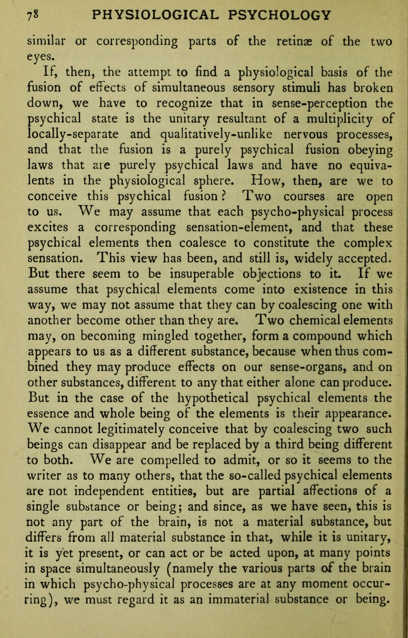 similar or corresponding parts of the retinae of the two eyes. If, then, the attempt to find a physiological basis of the fusion of effects of simultaneous sensory stimuli has broken down, we have to recognize that in sense-perception the psychical state is the unitary resultant of a multiplicity of locally-separate and qualitatively-unlike nervous processes, and that the fusion is a purely psychical fusion obeying laws that are purely psychical laws and have no equiva- lents in the physiological sphere. How, then, are we to conceive this psychical fusion ? Two courses are open to us. We may assume that each psycho-physical process excites a corresponding sensation-element, and that these psychical elements then coalesce to constitute the complex sensation. This view has been, and still is, widely accepted. But there seem to be insuperable objections to it. If we assume that psychical elements come into existence in this way, we may not assume that they can by coalescing one with another become other than they are. Two chemical elements may, on becoming mingled together, form a compound which appears to us as a different substance, because when thus com- bined they may produce effects on our sense-organs, and on other substances, different to any that either alone can produce. But in the case of the hypothetical psychical elements the essence and whole being of the elements is their appearance. We cannot legitimately conceive that by coalescing two such beings can disappear and be replaced by a third being different to both. We are compelled to admit, or so it seems to the writer as to many others, that the so-called psychical elements are not independent entities, but are partial affections of a single substance or being; and since, as we have seen, this is not any part of the brain, is not a material substance, but differs from all material substance in that, while it is unitary, it is yet present, or can act or be acted upon, at many points in space simultaneously (namely the various parts of the brain in which psycho-physical processes are at any moment occur- ring), we must regard it as an immaterial substance or being.