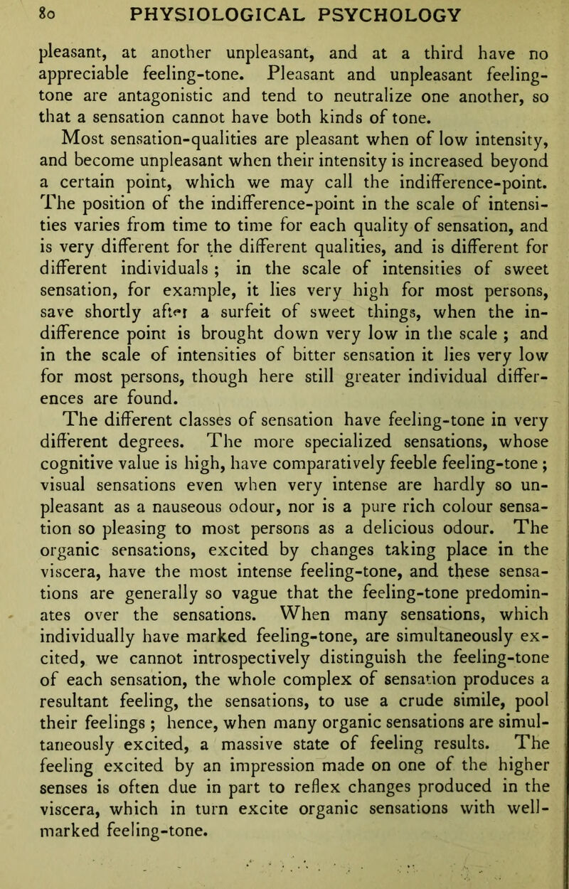 pleasant, at another unpleasant, and at a third have no appreciable feeling-tone. Pleasant and unpleasant feeling- tone are antagonistic and tend to neutralize one another, so that a sensation cannot have both kinds of tone. Most sensation-qualities are pleasant when of low intensity, and become unpleasant when their intensity is increased beyond a certain point, which we may call the indifference-point. The position of the indifference-point in the scale of intensi- ties varies from time to time for each quality of sensation, and is very different for the different qualities, and is different for different individuals ; in the scale of intensities of sweet sensation, for example, it lies very high for most persons, save shortly aft<*r a surfeit of sweet things, when the in- difference point is brought down very low in the scale ; and in the scale of intensities of bitter sensation it lies very low for most persons, though here still greater individual differ- ences are found. The different classes of sensation have feeling-tone in very different degrees. The more specialized sensations, whose cognitive value is high, have comparatively feeble feeling-tone ; visual sensations even when very intense are hardly so un- pleasant as a nauseous odour, nor is a pure rich colour sensa- tion so pleasing to most persons as a delicious odour. The organic sensations, excited by changes taking place in the viscera, have the most intense feeling-tone, and these sensa- tions are generally so vague that the feeling-tone predomin- ates over the sensations. When many sensations, which individually have marked feeling-tone, are simultaneously ex- cited, we cannot introspectively distinguish the feeling-tone of each sensation, the whole complex of sensation produces a resultant feeling, the sensations, to use a crude simile, pool their feelings ; hence, when many organic sensations are simul- taneously excited, a massive state of feeling results. The feeling excited by an impression made on one of the higher senses is often due in part to reflex changes produced in the viscera, which in turn excite organic sensations with well- i marked feeling-tone.