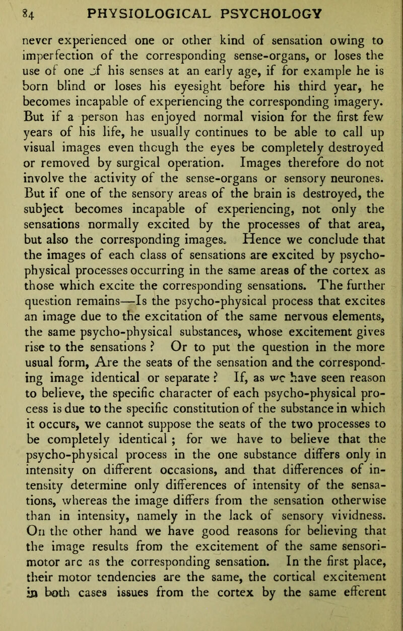 never experienced one or other kind of sensation owing to imperfection of the corresponding sense-organs, or loses the use of one jf his senses at an early age, if for example he is born blind or loses his eyesight before his third year, he becomes incapable of experiencing the corresponding imagery. But if a person has enjoyed normal vision for the first few years of his life, he usually continues to be able to call up visual images even though the eyes be completely destroyed or removed by surgical operation. Images therefore do not involve the activity of the sense-organs or sensory neurones. But if one of the sensory areas of the brain is destroyed, the subject becomes incapable of experiencing, not only the sensations normally excited by the processes of that area, but also the corresponding images* Hence we conclude that the images of each class of sensations are excited by psycho- physical processes occurring in the same areas of the cortex as those which excite the corresponding sensations. The further question remains—Is the psycho-physical process that excites an image due to the excitation of the same nervous elements, the same psycho-physical substances, whose excitement gives rise to the sensations ? Or to put the question in the more usual form, Are the seats of the sensation and the correspond- ing image identical or separate ? If, as wc have seen reason to believe, the specific character of each psycho-physical pro- cess is due to the specific constitution of the substance in which it occurs, we cannot suppose the seats of the two processes to be completely identical ; for we have to believe that the psycho-physical process in the one substance differs only in intensity on different occasions, and that differences of in- tensity determine only differences of intensity of the sensa- tions, whereas the image differs from the sensation otherwise than in intensity, namely in the lack of sensory vividness. On the other hand we have good reasons for believing that the image results from the excitement of the same sensori- motor arc as the corresponding sensation. In the first place, their motor tendencies are the same, the cortical excitement *n both cases issues from the cortex by the same efferent