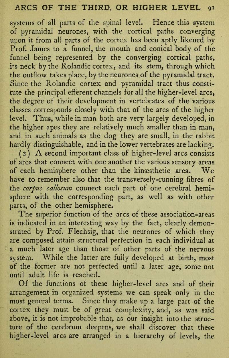 systems of all parts of the spina! level. Hence this system of pyramidal neurones, with the cortical paths converging upon it from all parts of the cortex has been aptly likened by Prof. James to a funnel, the mouth and conical body of the funnel being represented by the converging cortical paths, its neck by the Rolandic cortex, and its stem, through which the outflow takes place, by the neurones of the pyramidal tract. Since the Rolandic cortex and pyramidal tract thus consti- tute the principal efferent channels for all the higher-level arcs, the degree of their development in vertebrates of the various classes corresponds closely with that of the arcs of the higher level. Thus, while in man both are very largely developed, in the higher apes they are relatively much smaller than in man, and in such animals as the dog they are small, in the rabbit hardly distinguishable, and in the lower vertebrates are lacking. (2) A second important class of higher-level arcs consists of arcs that connect with one another the various sensory areas of each hemisphere other than the kinaesthetic area. We have to remember also that the transversely-running fibres of the corpus callosum connect each part of one cerebral hemi- sphere with the corresponding part, as well as with other parts, of the other hemisphere. The superior function of the arcs of these association-areas is indicated in an interesting way by the fact, clearly demon- strated by Prof. Flechsig, that the neurones of which they are composed attain structural perfection in each individual at a much later age than those of other parts of the nervous system. While the latter are fully developed at birth, most of the former are not perfected until a later age, some not until adult life is reached. Of the functions of these higher-level arcs and of their arrangement in organized systems we can speak only in the most general terms. Since they make up a large part of the cortex they must be of great complexity, and, as was said above, it is not improbable that, as our insight into the struc- ture of the cerebrum deepens, we shall discover that these higher-level arcs are arranged in a hierarchy of levels, the