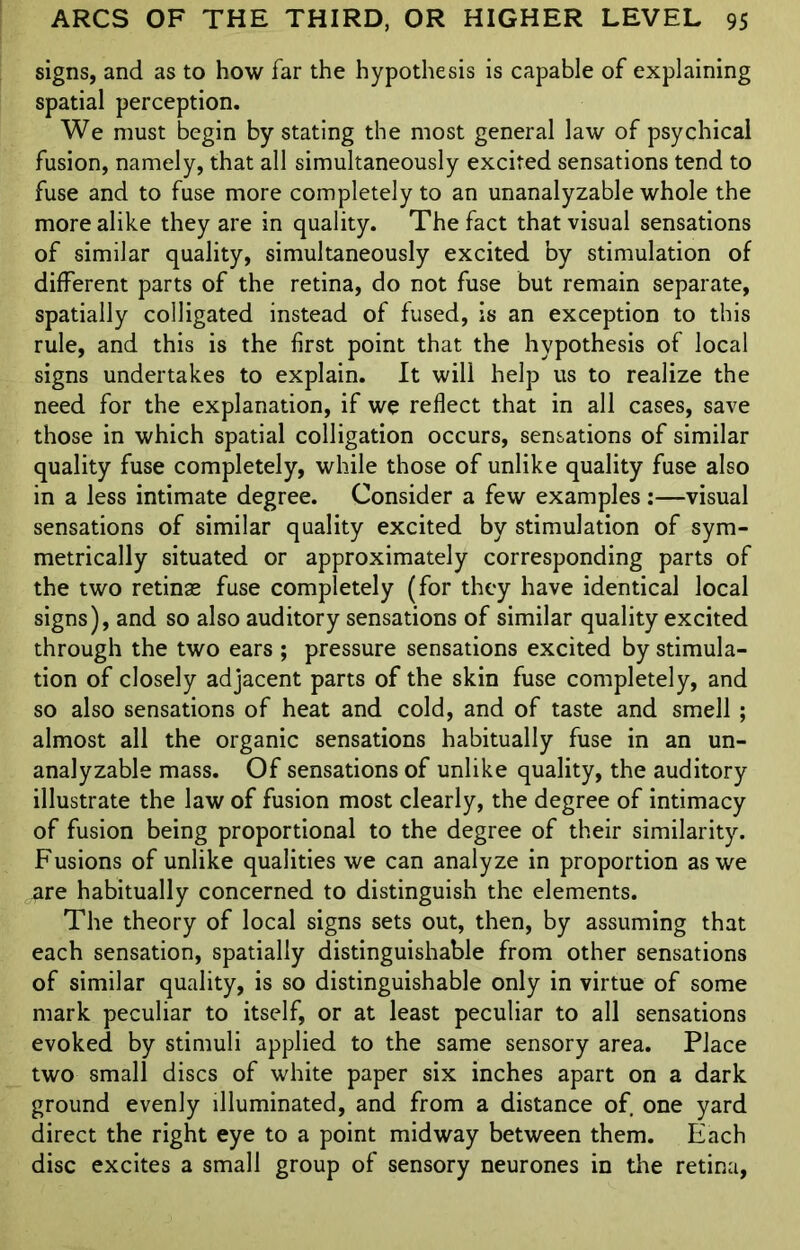 signs, and as to how far the hypothesis is capable of explaining spatial perception. We must begin by stating the most general law of psychical fusion, namely, that all simultaneously excited sensations tend to fuse and to fuse more completely to an unanalyzable whole the more alike they are in quality. The fact that visual sensations of similar quality, simultaneously excited by stimulation of different parts of the retina, do not fuse but remain separate, spatially colligated instead of fused, is an exception to this rule, and this is the first point that the hypothesis of local signs undertakes to explain. It will help us to realize the need for the explanation, if we reflect that in all cases, save those in which spatial colligation occurs, sensations of similar quality fuse completely, while those of unlike quality fuse also in a less intimate degree. Consider a few examples :—visual sensations of similar quality excited by stimulation of sym- metrically situated or approximately corresponding parts of the two retinae fuse completely (for they have identical local signs), and so also auditory sensations of similar quality excited through the two ears ; pressure sensations excited by stimula- tion of closely adjacent parts of the skin fuse completely, and so also sensations of heat and cold, and of taste and smell ; almost all the organic sensations habitually fuse in an un- analyzable mass. Of sensations of unlike quality, the auditory illustrate the law of fusion most clearly, the degree of intimacy of fusion being proportional to the degree of their similarity. Fusions of unlike qualities we can analyze in proportion as we are habitually concerned to distinguish the elements. The theory of local signs sets out, then, by assuming that each sensation, spatially distinguishable from other sensations of similar quality, is so distinguishable only in virtue of some mark peculiar to itself, or at least peculiar to all sensations evoked by stimuli applied to the same sensory area. Place two small discs of white paper six inches apart on a dark ground evenly illuminated, and from a distance of one yard direct the right eye to a point midway between them. Each disc excites a small group of sensory neurones in the retina,