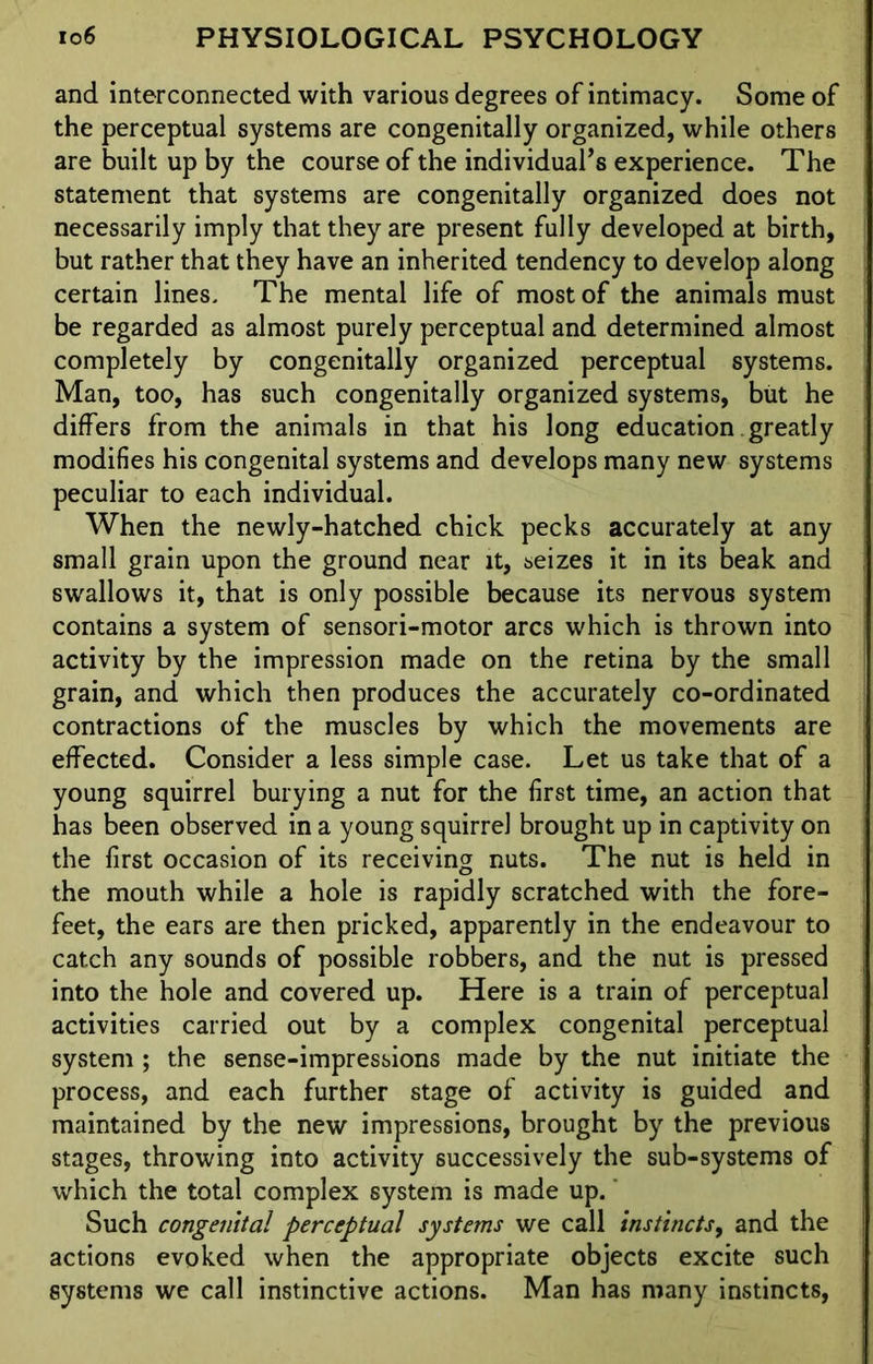 and interconnected with various degrees of intimacy. Some of the perceptual systems are congenitally organized, while others are built up by the course of the individual’s experience. The statement that systems are congenitally organized does not necessarily imply that they are present fully developed at birth, but rather that they have an inherited tendency to develop along certain lines. The mental life of most of the animals must be regarded as almost purely perceptual and determined almost completely by congenitally organized perceptual systems. Man, too, has such congenitally organized systems, but he differs from the animals in that his long education greatly modifies his congenital systems and develops many new systems peculiar to each individual. When the newly-hatched chick pecks accurately at any small grain upon the ground near it, seizes it in its beak and swallows it, that is only possible because its nervous system contains a system of sensori-motor arcs which is thrown into activity by the impression made on the retina by the small grain, and which then produces the accurately co-ordinated contractions of the muscles by which the movements are effected. Consider a less simple case. Let us take that of a young squirrel burying a nut for the first time, an action that has been observed in a young squirrel brought up in captivity on the first occasion of its receiving nuts. The nut is held in the mouth while a hole is rapidly scratched with the fore- feet, the ears are then pricked, apparently in the endeavour to catch any sounds of possible robbers, and the nut is pressed into the hole and covered up. Here is a train of perceptual activities carried out by a complex congenital perceptual system ; the sense-impressions made by the nut initiate the process, and each further stage of activity is guided and maintained by the new impressions, brought by the previous stages, throwing into activity successively the sub-systems of which the total complex system is made up. Such congenital perceptual systems we call instincts, and the actions evoked when the appropriate objects excite such systems we call instinctive actions. Man has many instincts,