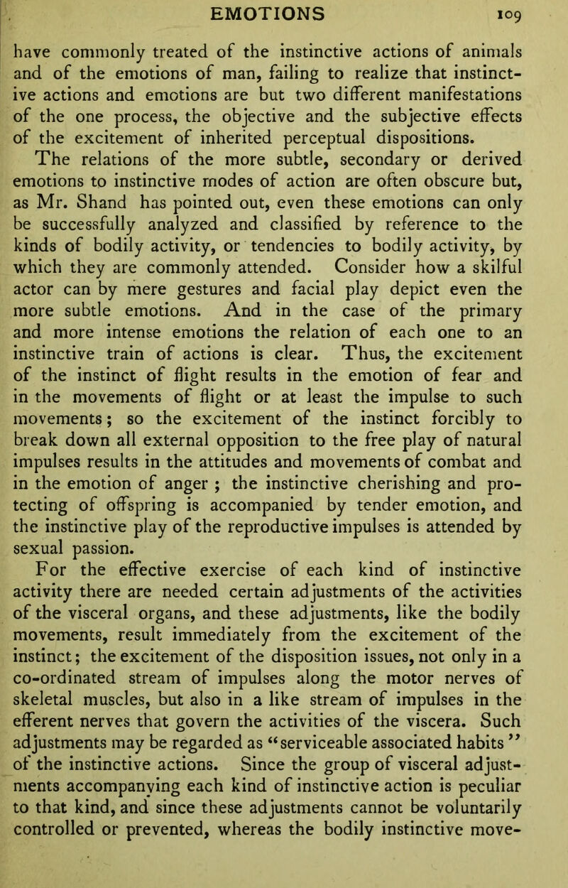 have commonly treated of the instinctive actions of animals and of the emotions of man, failing to realize that instinct- ive actions and emotions are but two different manifestations of the one process, the objective and the subjective effects of the excitement of inherited perceptual dispositions. The relations of the more subtle, secondary or derived emotions to instinctive modes of action are often obscure but, as Mr. Shand has pointed out, even these emotions can only be successfully analyzed and classified by reference to the kinds of bodily activity, or tendencies to bodily activity, by which they are commonly attended. Consider how a skilful actor can by mere gestures and facial play depict even the more subtle emotions. And in the case of the primary and more intense emotions the relation of each one to an instinctive train of actions is clear. Thus, the excitement of the instinct of flight results in the emotion of fear and in the movements of flight or at least the impulse to such movements; so the excitement of the instinct forcibly to break down all external opposition to the free play of natural impulses results in the attitudes and movements of combat and in the emotion of anger ; the instinctive cherishing and pro- tecting of offspring is accompanied by tender emotion, and the instinctive play of the reproductive impulses is attended by sexual passion. For the effective exercise of each kind of instinctive activity there are needed certain adjustments of the activities of the visceral organs, and these adjustments, like the bodily movements, result immediately from the excitement of the instinct; the excitement of the disposition issues, not only in a co-ordinated stream of impulses along the motor nerves of skeletal muscles, but also in a like stream of impulses in the efferent nerves that govern the activities of the viscera. Such adjustments may be regarded as “serviceable associated habits ” of the instinctive actions. Since the group of visceral adjust- ments accompanying each kind of instinctive action is peculiar to that kind, and since these adjustments cannot be voluntarily controlled or prevented, whereas the bodily instinctive move-