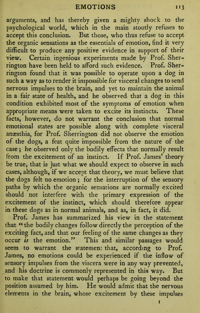 arguments, and has thereby given a mighty shock to the psychological world, which in the main stoutly refuses to accept this conclusion. But those, who thus refuse to accept the organic sensations as the essentials of emotion, find it very difficult to produce any positive evidence in support of their view. Certain ingenious experiments made by Prof. Sher- rington have been held to afford such evidence. Prof. Sher- rington found that it was possible to operate upon a dog in such a way as to render it impossible for visceral changes to send nervous impulses to the brain, and yet to maintain the animal in a fair state of health, and he observed that a dog in this condition exhibited most of the symptoms of emotion when appropriate means were taken to excite its instincts. These facts, however, do not warrant the conclusion that normal emotional states are possible along with complete visceral anaesthia, for Prof. Sherrington did not observe the emotion of the dogs, a feat quite impossible from the nature of the case; he observed only the bodily effects that normally result from the excitement of an instinct. If Prof. James’ theory be true, that is just what we should expect to observe in such cases, although, if we accept that theory, we must believe that the dogs felt no emotion ; for the interruption of the sensory paths by which the organic sensations are normally excited should not interfere with the primary expression of the excitement of the instinct, which should therefore appear in these dogs as in normal animals, and as, in fact, it did. Prof. James has summarized his view in the statement that “ the bodily changes follow directly the perception of the exciting fact, and that our feeling of the same changes as they occur is the emotion.” This and similar passages would seem to warrant the statement that, according to Prof. James, no emotions could be experienced if the inflow of sensory impulses from the viscera were in any way prevented, and his doctrine is commonly represented in this way. But to make that statement would perhaps be going beyond the position assumed by him. He would admit that the nervous elements in the brain, whose excitement by these impulses