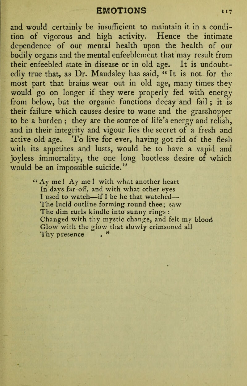 *«7 and would certainly be insufficient to maintain it in a condi- tion of vigorous and high activity. Hence the intimate dependence of our mental health upon the health of our bodily organs and the mental enfeeblement that may result from their enfeebled state in disease or in old age. It is undoubt- edly true that, as Dr. Maudsley has said, “ It is not for the most part that brains wear out in old age, many times they would go on longer if they were properly fed with energy from below, but the organic functions decay and fail; it is their failure which causes desire to wane and the grasshopper to be a burden ; they are the source of life’s energy and relish, and in their integrity and vigour lies the secret of a fresh and active old age. To live for ever, having got rid of the flesh with its appetites and lusts, would be to have a vapid and joyless immortality, the one long bootless desire of which would be an impossible suicide.” “ Ay me ! Ay me ! with what another heart In days far-off, and with what other eyes I used to watch—if I be he that watched— The lucid outline forming round thee; saw The dim curls kindle into sunny rings : Changed with thy mystic change, and felt my blood Glow with the glow that slowly crimsoned all Thy presence . ”