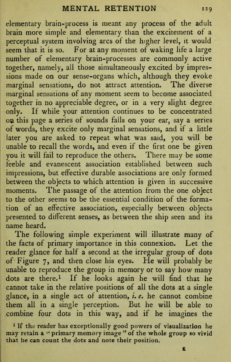 elementary brain-process is meant any process of the adult brain more simple and elementary than the excitement of a perceptual system involving arcs of the higher level, it would seem that it is so. For at any moment of waking life a large number of elementary brain-processes are commonly active together, namely, all those simultaneously excited by impres- sions made on our sense-organs which, although they evoke marginal sensations, do not attract attention. The diverse marginal sensations of any moment seem to become associated together in no appreciable degree, or in a very slight degree only. If while your attention continues to be concentrated 00 this page a series of sounds falls on your ear, say a series of words, they excite only marginal sensations, and if a little later you are asked to repeat what was said, you will be unable to recall the words, and even if the first one be given you it will fail to reproduce the others. There may be some feeble and evanescent association established between such impressions, but effective durable associations are only formed between the objects to which attention is given in successive moments. The passage of the attention from the one object to the other seems to be the essential condition of the forma- tion of an effective association, especially between objects presented to different senses, as between the ship seen and its name heard. The following simple experiment will illustrate many of the facts of primary importance in this connexion. Let the reader glance for half a second at the irregular group of dots of Figure 7, and then close his eyes. He will probably be unable to reproduce the group in memory or to say how many dots are there.1 If he looks again he will find that he cannot take in the relative positions of all the dots at a single glance, in a single act of attention, i. e. he cannot combine them all in a single perception. But he will be able to combine four dots in this way, and if he imagines the 1 If the reader has exceptionally good powers of visualization he may retain a “ primary memory image ” of the whole group so vivid that he can count the dots and note their position. K