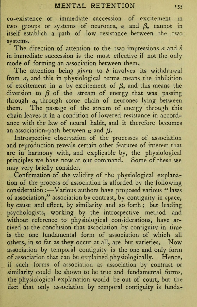 co-existence or immediate succession of excitement in two groups or systems of neurones, a and /3, cannot in itself establish a path of low resistance between the two systems. The direction of attention to the two impressions a and b in immediate succession is the most effective if not the only mode of forming an association between them. The attention being given to b involves its withdrawal from <z, and this in physiological terms means the inhibition of excitement in a by excitement of /3, and this means the diversion to /3 of the stream of energy that was passing through a, through some chain of neurones lying between them. The passage of the stream of energy through this chain leaves it in a condition of lowered resistance in accord- ance with the law of neural habit, and it therefore becomes an association-path between a and fS. Introspective observation of the processes of association and reproduction reveals certain other features of interest that are in harmony with, and explicable by, the physiological principles we have now at our command. Some of these we may very briefly consider. Confirmation of the validity of the physiological explana- tion of the process of association is afforded by the following consideration:—Various authors have proposed various “laws of association,” association by contrast, by contiguity in space, by cause and effect, by similarity and so forth ; but leading psychologists, working by the introspective method and without reference to physiological considerations, have ar- rived at the conclusion that association by contiguity in time is the one fundamental form of association of which all others, in so far as they occur at all, are but varieties. Now association by temporal contiguity is the one and only form of association that can be explained physiologically. Hence, if such forms of association as association by contrast or similarity could be shown to be true and fundamental forms, the physiological explanation would be out of court, but the fact that only association by temporal contiguity is funda-