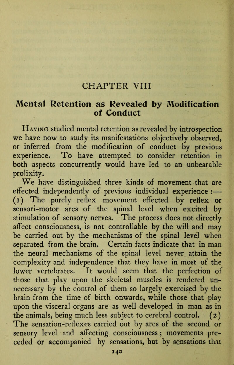 CHAPTER VIII Mental Retention as Revealed by Modification of Conduct Having studied mental retention as revealed by introspection we have now to study its manifestations objectively observed, or inferred from the modification of conduct by previous experience. To have attempted to consider retention in both aspects concurrently would have led to an unbearable prolixity. We have distinguished three kinds of movement that are effected independently of previous individual experience :— (i) The purely reflex movement effected by reflex or sensori-motor arcs of the spinal level when excited by stimulation of sensory nerves. The process does not directly affect consciousness, is not controllable by the will and may be carried out by the mechanisms of the spinal level when separated from the brain. Certain facts indicate that in man the neural mechanisms of the spinal level never attain the complexity and independence that they have in most of the lower vertebrates. It would seem that the perfection of those that play upon the skeletal muscles is rendered un- necessary by the control of them so largely exercised by the brain from the time of birth onwards, while those that play upon the visceral organs are as well developed in man as in the animals, being much less subject to cerebral control. (2) The sensation-reflexes carried out by arcs of the second or sensory level and affecting consciousness; movements pre- ceded or accompanied by sensations, but by sensations that