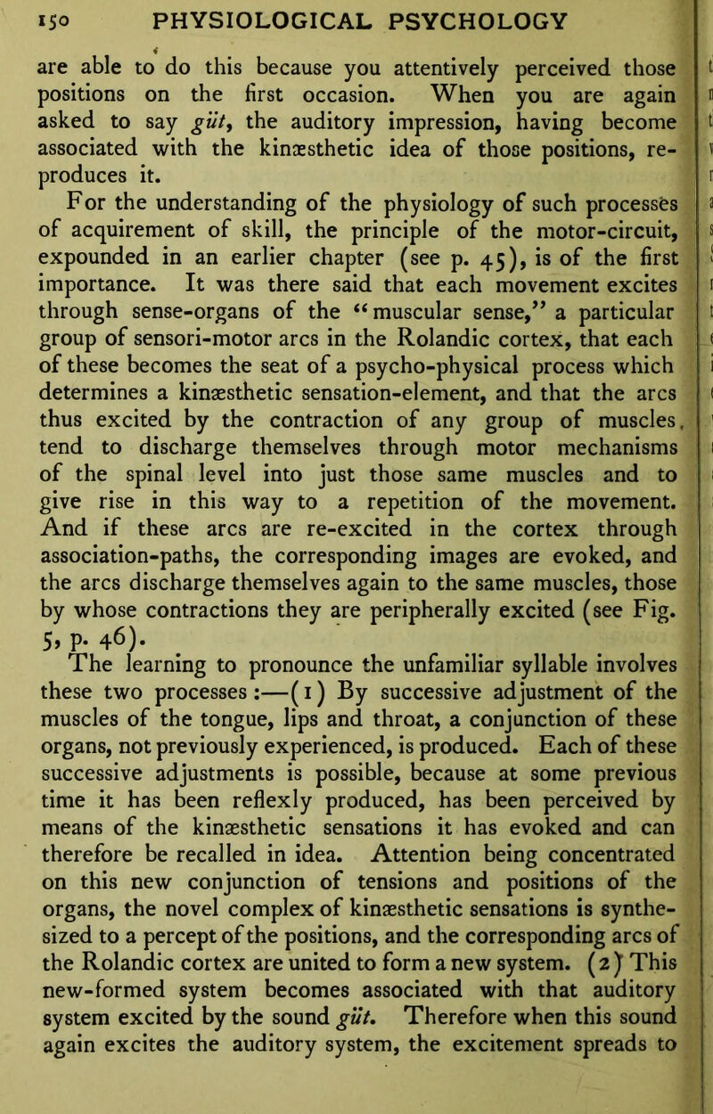 are able to do this because you attentively perceived those positions on the first occasion. When you are again asked to say gilt, the auditory impression, having become associated with the kinaesthetic idea of those positions, re- produces it. For the understanding of the physiology of such processes of acquirement of skill, the principle of the motor-circuit, expounded in an earlier chapter (see p. 45), is of the first importance. It was there said that each movement excites through sense-organs of the “muscular sense,,, a particular group of sensori-motor arcs in the Rolandic cortex, that each of these becomes the seat of a psycho-physical process which determines a kinaesthetic sensation-element, and that the arcs thus excited by the contraction of any group of muscles, tend to discharge themselves through motor mechanisms of the spinal level into just those same muscles and to give rise in this way to a repetition of the movement. And if these arcs are re-excited in the cortex through association-paths, the corresponding images are evoked, and the arcs discharge themselves again to the same muscles, those by whose contractions they are peripherally excited (see Fig. 5, p. 46). The learning to pronounce the unfamiliar syllable involves these two processes:—(1) By successive adjustment of the muscles of the tongue, lips and throat, a conjunction of these organs, not previously experienced, is produced. Each of these successive adjustments is possible, because at some previous time it has been reflexly produced, has been perceived by means of the kinaesthetic sensations it has evoked and can therefore be recalled in idea. Attention being concentrated on this new conjunction of tensions and positions of the organs, the novel complex of kinaesthetic sensations is synthe- sized to a percept of the positions, and the corresponding arcs of the Rolandic cortex are united to form a new system. (2 ) This new-formed system becomes associated with that auditory system excited by the sound gilt. Therefore when this sound again excites the auditory system, the excitement spreads to